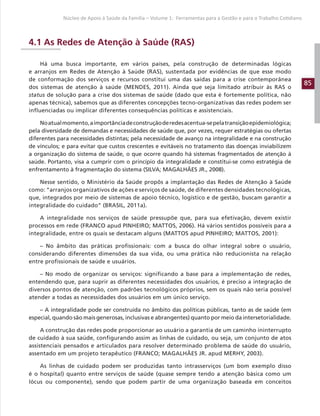 85
Núcleo de Apoio à Saúde da Família – Volume 1: Ferramentas para a Gestão e para o Trabalho Cotidiano
4.1 As Redes de Atenção à Saúde (RAS)
Há uma busca importante, em vários países, pela construção de determinadas lógicas
e arranjos em Redes de Atenção à Saúde (RAS), sustentada por evidências de que esse modo
de conformação dos serviços e recursos constitui uma das saídas para a crise contemporânea
dos sistemas de atenção à saúde (MENDES, 2011). Ainda que seja limitado atribuir às RAS o
status de solução para a crise dos sistemas de saúde (dado que esta é fortemente política, não
apenas técnica), sabemos que as diferentes concepções tecno-organizativas das redes podem ser
influenciadas ou implicar diferentes consequências políticas e assistenciais.
Noatualmomento,aimportânciadeconstruçãoderedesacentua-sepelatransiçãoepidemiológica;
pela diversidade de demandas e necessidades de saúde que, por vezes, requer estratégias ou ofertas
diferentes para necessidades distintas; pela necessidade de avanço na integralidade e na construção
de vínculos; e para evitar que custos crescentes e evitáveis no tratamento das doenças inviabilizem
a organização do sistema de saúde, o que ocorre quando há sistemas fragmentados de atenção à
saúde. Portanto, visa a cumprir com o princípio da integralidade e constitui-se como estratégia de
enfrentamento à fragmentação do sistema (SILVA; MAGALHÃES JR., 2008).
Nesse sentido, o Ministério da Saúde propôs a implantação das Redes de Atenção à Saúde
como: “arranjos organizativos de ações e serviços de saúde, de diferentes densidades tecnológicas,
que, integrados por meio de sistemas de apoio técnico, logístico e de gestão, buscam garantir a
integralidade do cuidado” (BRASIL, 2011a).
A integralidade nos serviços de saúde pressupõe que, para sua efetivação, devem existir
processos em rede (FRANCO apud PINHEIRO; MATTOS, 2006). Há vários sentidos possíveis para a
integralidade, entre os quais se destacam alguns (MATTOS apud PINHEIRO; MATTOS, 2001):
– No âmbito das práticas profissionais: com a busca do olhar integral sobre o usuário,
considerando diferentes dimensões da sua vida, ou uma prática não reducionista na relação
entre profissionais de saúde e usuários.
– No modo de organizar os serviços: significando a base para a implementação de redes,
entendendo que, para suprir as diferentes necessidades dos usuários, é preciso a integração de
diversos pontos de atenção, com padrões tecnológicos próprios, sem os quais não seria possível
atender a todas as necessidades dos usuários em um único serviço.
– A integralidade pode ser construída no âmbito das políticas públicas, tanto as de saúde (em
especial, quando são mais generosas, inclusivas e abrangentes) quanto por meio da intersetorialidade.
A construção das redes pode proporcionar ao usuário a garantia de um caminho ininterrupto
de cuidado à sua saúde, configurando assim as linhas de cuidado, ou seja, um conjunto de atos
assistenciais pensados e articulados para resolver determinado problema de saúde do usuário,
assentado em um projeto terapêutico (FRANCO; MAGALHÃES JR. apud MERHY, 2003).
As linhas de cuidado podem ser produzidas tanto intrasserviços (um bom exemplo disso
é o hospital) quanto entre serviços de saúde (quase sempre tendo a atenção básica como um
lócus ou componente), sendo que podem partir de uma organização baseada em conceitos
 