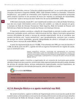 86
Ministério da Saúde | Secretaria de Atenção à Saúde | Departamento de Atenção Básica
previamente definidos, como as “linhas de cuidado programáticas”, ou ser construídas a partir de
situações concretas e singulares (FREIRE, 2005). Cabe também lembrar os chamados “itinerários
terapêuticos”, que podem ser entendidos como trajetórias de cuidado ativamente produzidas
pelos próprios usuários no seu processo de busca por resposta ou satisfação de necessidades,
“consumindo” ações e serviços do setor Saúde e/ou de outros (GERHARDT, 2006).
O Ministério da Saúde, desde 2011, vem trabalhando também com a ideia de Redes Temáticas,
que são uma noção intermediária entre as linhas de cuidado e as redes de atenção em geral,
a exemplo da Rede de Atenção Psicossocial, Rede Cegonha, Rede de Cuidado às Pessoas com
Deficiências e Rede de Atenção à Saúde das Pessoas com Doenças Crônicas.
É importante também considerar o desafio de integralidade na atenção à saúde a partir das
diferentes realidades sociais, políticas e administrativas do País. Alguns municípios apresentam
maiores dificuldades de acesso a serviços de atenção especializada. Há de se considerar que
existem territórios com “vazios assistenciais”, que, paradoxalmente, convivem com o excesso
de serviços em outras localidades, gerando desigualdades da oferta e utilização no acesso a
insumos, bens e serviços de saúde (BRASIL, 2009).
A partir da regulamentação da Lei nº 8.080, 19 de setembro de 1990, por meio do Decreto nº
7.508, de 28 de junho de 2011, a gestão do SUS se organiza formalmente em regiões de saúde,
que se constituem como
espaços geográficos contínuos, constituídos por agrupamentos de municípios
limítrofes, delimitados a partir de identidades culturais, econômicas e sociais e de
redes de comunicação e infraestrutura de transporte compartilhados, com a finalidade
de integrar a organização, o planejamento e a execução de ações e serviços de saúde
(BRASIL, 2011a).
A regionalização supõe e incentiva a organização de um conjunto de municípios para prestar
atenção integral aos seus usuários, constituindo redes regionalizadas de atenção à saúde, dotadas
de serviços de atenção básica, serviços ambulatoriais especializados, serviços hospitalares, de
urgência e emergência e de atenção psicossocial, além da vigilância à saúde.
Prezado leitor,
Acesse a Comunidade de Práticas para trocar experiências sobre o Telessaúde!
Entre por meio do link: www.atencaobasica.org.br
4.2 A Atenção Básica e o apoio matricial nas RAS
No cenário brasileiro, superar os efeitos da fragmentação entre os serviços de saúde do SUS
e potencializar a Atenção Básica como porta de entrada preferencial é um dos principais desafios
na constituição de Redes de Atenção à Saúde. Isto, especialmente, quando se considera que a
 