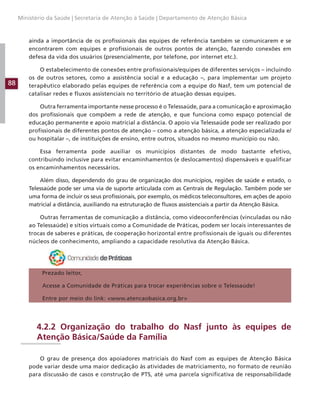 88
Ministério da Saúde | Secretaria de Atenção à Saúde | Departamento de Atenção Básica
ainda a importância de os profissionais das equipes de referência também se comunicarem e se
encontrarem com equipes e profissionais de outros pontos de atenção, fazendo conexões em
defesa da vida dos usuários (presencialmente, por telefone, por internet etc.).
O estabelecimento de conexões entre profissionais/equipes de diferentes serviços – incluindo
os de outros setores, como a assistência social e a educação –, para implementar um projeto
terapêutico elaborado pelas equipes de referência com a equipe do Nasf, tem um potencial de
catalisar redes e fluxos assistenciais no território de atuação dessas equipes.
Outra ferramenta importante nesse processo é o Telessaúde, para a comunicação e aproximação
dos profissionais que compõem a rede de atenção, e que funciona como espaço potencial de
educação permanente e apoio matricial a distância. O apoio via Telessaúde pode ser realizado por
profissionais de diferentes pontos de atenção – como a atenção básica, a atenção especializada e/
ou hospitalar –, de instituições de ensino, entre outros, situados no mesmo município ou não.
Essa ferramenta pode auxiliar os municípios distantes de modo bastante efetivo,
contribuindo inclusive para evitar encaminhamentos (e deslocamentos) dispensáveis e qualificar
os encaminhamentos necessários.
Além disso, dependendo do grau de organização dos municípios, regiões de saúde e estado, o
Telessaúde pode ser uma via de suporte articulada com as Centrais de Regulação. Também pode ser
uma forma de incluir os seus profissionais, por exemplo, os médicos teleconsultores, em ações de apoio
matricial a distância, auxiliando na estruturação de fluxos assistenciais a partir da Atenção Básica.
Outras ferramentas de comunicação a distância, como videoconferências (vinculadas ou não
ao Telessaúde) e sítios virtuais como a Comunidade de Práticas, podem ser locais interessantes de
trocas de saberes e práticas, de cooperação horizontal entre profissionais de iguais ou diferentes
núcleos de conhecimento, ampliando a capacidade resolutiva da Atenção Básica.
Prezado leitor,
Acesse a Comunidade de Práticas para trocar experiências sobre o Telessaúde!
Entre por meio do link: www.atencaobasica.org.br
4.2.2 Organização do trabalho do Nasf junto às equipes de
Atenção Básica/Saúde da Família
O grau de presença dos apoiadores matriciais do Nasf com as equipes de Atenção Básica
pode variar desde uma maior dedicação às atividades de matriciamento, no formato de reunião
para discussão de casos e construção de PTS, até uma parcela significativa de responsabilidade
 