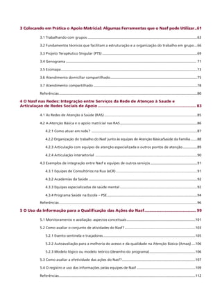 3 Colocando em Prática o Apoio Matricial: Algumas Ferramentas que o Nasf pode Utilizar...61
3.1 Trabalhando com grupos.................................................................................................................63
3.2 Fundamentos técnicos que facilitam a estruturação e a organização do trabalho em grupo....66
3.3 Projeto Terapêutico Singular (PTS)..................................................................................................69
3.4 Genograma...................................................................................................................................... 71
3.5 Ecomapa............................................................................................................................................73
3.6 Atendimento domiciliar compartilhado..........................................................................................75
3.7 Atendimento compartilhado...........................................................................................................78
Referências..............................................................................................................................................80
4 O Nasf nas Redes: Integração entre Serviços da Rede de Atençao à Saude e
Articulaçao de Redes Sociais de Apoio................................................................................... 83
4.1 As Redes de Atenção à Saúde (RAS)................................................................................................85
4.2 A Atenção Básica e o apoio matricial nas RAS................................................................................86
4.2.1 Como atuar em rede? .............................................................................................................87
4.2.2 Organização do trabalho do Nasf junto às equipes de Atenção Básica/Saúde da Família........88
4.2.3 Articulação com equipes de atenção especializada e outros pontos de atenção................89
4.2.4 Articulação intersetorial .........................................................................................................90
4.3 Exemplos de integração entre Nasf e equipes de outros serviços.................................................91
4.3.1 Equipes de Consultórios na Rua (eCR)....................................................................................91
4.3.2 Academias da Saúde................................................................................................................92
4.3.3 Equipes especializadas de saúde mental................................................................................92
4.3.4 Programa Saúde na Escola – PSE.............................................................................................94
Referências..............................................................................................................................................96
5 O Uso da Informação para a Qualificação das Ações do Nasf............................................ 99
5.1 Monitoramento e avaliação: aspectos conceituais.......................................................................101
5.2 Como avaliar o conjunto de atividades do Nasf?.........................................................................103
5.2.1 Evento sentinela e traçadores...............................................................................................105
5.2.2 Autoavaliação para a melhoria do acesso e da qualidade na Atenção Básica (Amaq).....106
5.2.3 Modelo lógico ou modelo teórico (desenho do programa)................................................106
5.3 Como avaliar a efetividade das ações do Nasf?............................................................................107
5.4 O registro e uso das informações pelas equipes de Nasf.............................................................109
Referências............................................................................................................................................112
 
