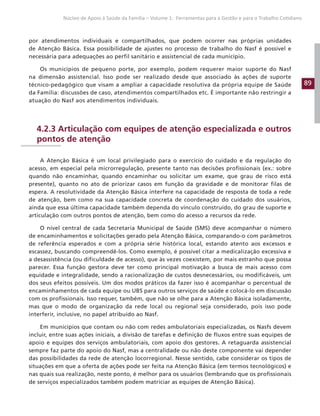 89
Núcleo de Apoio à Saúde da Família – Volume 1: Ferramentas para a Gestão e para o Trabalho Cotidiano
por atendimentos individuais e compartilhados, que podem ocorrer nas próprias unidades
de Atenção Básica. Essa possibilidade de ajustes no processo de trabalho do Nasf é possível e
necessária para adequações ao perfil sanitário e assistencial de cada município.
Os municípios de pequeno porte, por exemplo, podem requerer maior suporte do Nasf
na dimensão assistencial. Isso pode ser realizado desde que associado às ações de suporte
técnico-pedagógico que visam a ampliar a capacidade resolutiva da própria equipe de Saúde
da Família: discussões de caso, atendimentos compartilhados etc. É importante não restringir a
atuação do Nasf aos atendimentos individuais.
4.2.3 Articulação com equipes de atenção especializada e outros
pontos de atenção
A Atenção Básica é um local privilegiado para o exercício do cuidado e da regulação do
acesso, em especial pela microrregulação, presente tanto nas decisões profissionais (ex.: sobre
quando não encaminhar, quando encaminhar ou solicitar um exame, que grau de risco está
presente), quanto no ato de priorizar casos em função da gravidade e de monitorar filas de
espera. A resolutividade da Atenção Básica interfere na capacidade de resposta de toda a rede
de atenção, bem como na sua capacidade concreta de coordenação do cuidado dos usuários,
ainda que essa última capacidade também dependa do vínculo construído, do grau de suporte e
articulação com outros pontos de atenção, bem como do acesso a recursos da rede.
O nível central de cada Secretaria Municipal de Saúde (SMS) deve acompanhar o número
de encaminhamentos e solicitações gerado pela Atenção Básica, comparando-o com parâmetros
de referência esperados e com a própria série histórica local, estando atento aos excessos e
escassez, buscando compreendê-los. Como exemplo, é possível citar a medicalização excessiva e
a desassistência (ou dificuldade de acesso), que às vezes coexistem, por mais estranho que possa
parecer. Essa função gestora deve ter como principal motivação a busca de mais acesso com
equidade e integralidade, sendo a racionalização de custos desnecessários, ou modificáveis, um
dos seus efeitos possíveis. Um dos modos práticos da fazer isso é acompanhar o percentual de
encaminhamentos de cada equipe ou UBS para outros serviços de saúde e colocá-lo em discussão
com os profissionais. Isso requer, também, que não se olhe para a Atenção Básica isoladamente,
mas que o modo de organização da rede local ou regional seja considerado, pois isso pode
interferir, inclusive, no papel atribuído ao Nasf.
Em municípios que contam ou não com redes ambulatoriais especializadas, os Nasfs devem
incluir, entre suas ações iniciais, a divisão de tarefas e definição de fluxos entre suas equipes de
apoio e equipes dos serviços ambulatoriais, com apoio dos gestores. A retaguarda assistencial
sempre faz parte do apoio do Nasf, mas a centralidade ou não deste componente vai depender
das possibilidades da rede de atenção locorregional. Nesse sentido, cabe considerar os tipos de
situações em que a oferta de ações pode ser feita na Atenção Básica (em termos tecnológicos) e
nas quais sua realização, neste ponto, é melhor para os usuários (lembrando que os profissionais
de serviços especializados também podem matriciar as equipes de Atenção Básica).
 
