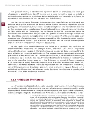 90
Ministério da Saúde | Secretaria de Atenção à Saúde | Departamento de Atenção Básica
Em qualquer cenário, os atendimentos específicos devem ser priorizados para casos que
ultrapassem as possibilidades das eSF, mesmo com o apoio matricial, e deve ser evitado o
acompanhamento apenas por profissional Nasf ou ambulatorial, ou a transferência da função de
coordenação do cuidado da eSF para o Nasf ou para o ambulatório.
Até para conhecerem a dinâmica e terem contato com os profissionais, recomenda-se que
tanto os Nasfs quanto as equipes de Atenção Básica, quando necessário e oportuno, possam
participar de atividades em outros pontos de atenção (exemplos: de uma discussão com a equipe
do Caps acerca do projeto terapêutico de determinado usuário que está em tratamento intensivo
no Caps; ou que está em condições ou com necessidade de ficar sob cuidados mais diretos da
equipe de Saúde da Família e do Nasf; ou visitar uma gestante ou um usuário hospitalizado). Esse
tipo de prática personaliza as relações entre os profissionais dos diferentes serviços, pode gerar
mais segurança e fortalecimento de vínculos com os usuários, além de poder funcionar, também,
como matriciamento “inverso”, pois as equipes de Atenção Básica e os Nasfs também podem
ensinar e ajudar os outros serviços no cuidado dos usuários.
O Nasf pode evitar encaminhamentos sem indicação e contribuir para qualificar os
encaminhamentos necessários da Atenção Básica, exercendo uma função reguladora
compartilhada com as equipes de Atenção Básica, para o acesso ao Caps, ao ambulatório de
especialidades, aos centros de reabilitação etc. Esse processo deve ser desenvolvido sempre em
parceria com as eSF, responsáveis pela coordenação do cuidado, e de acordo com a composição
e o escopo de ações ofertadas pelo Nasf. Devem ainda considerar a missão dos outros serviços,
que precisa estar clara (embora possa ser revista de tempos em tempos). A função reguladora
é feita por meio de pontos de contato regulares entre as equipes, como reuniões presenciais,
comunicação a distância (telefone, Telessaúde etc.) e/ou com base em protocolos de acesso/fluxo,
com critérios previamente discutidos e pactuados entre as diferentes equipes. Sempre com o
cuidado de considerar o que é viável para a gestão do sistema e melhor para os usuários, cujo
cuidado é a razão de ser dos serviços de saúde.
4.2.4 Articulação intersetorial
As estruturas setorializadas tendem a tratar o cidadão e os problemas de forma fragmentada,
com serviços executados solitariamente. A intersetorialidade vem contrapor esse modelo, sendo
uma lógica que busca considerar as condições de vida da população e, a partir de seus problemas,
desenvolver ações integradas de vários setores. A intersetorialidade pode ser entendida como:
a articulação de saberes e experiências no planejamento, realização e avaliação de
ações, com o objetivo de alcançar resultados integrados em situações complexas,
visando um efeito sinérgico no desenvolvimento social. Visa a promover um impacto
positivo nas condições de vida da população, num movimento de reversão da
exclusão social. Essa interação pode ser construída por meio de um processo dinâmico
entre os sujeitos, mediada por novos paradigmas, que devem informar a mudança
das instituições sociais e de suas práticas. Esse processo de construção é também de
aprendizagem e de determinação dos sujeitos, da sua consciência e dos seus direitos
de cidadão a uma vida de qualidade. (JUNQUEIRA; INOJOSA; KOMATSU, 1997, p. 24)
 