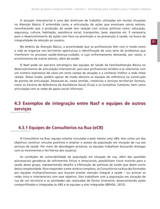 91
Núcleo de Apoio à Saúde da Família – Volume 1: Ferramentas para a Gestão e para o Trabalho Cotidiano
A atuação intersetorial é uma das diretrizes de trabalho utilizadas em muitas situações
na Atenção Básica. É entendida como a articulação de ações que envolvam vários setores,
reconhecendo que a produção da saúde tem relação com outras políticas como: educação,
segurança, cultura, habitação, assistência social, transportes, lazer, esportes etc. É necessária
para o desenvolvimento de ações com foco na promoção e na prevenção à saúde, na busca da
integralidade da atenção ao usuário.
No âmbito da Atenção Básica, a proximidade que os profissionais têm com o modo como
a vida se organiza nos territórios oportuniza a identificação de uma série de problemas que
interferem no processo saúde-doença-cuidado, e cujo enfrentamento demanda, por vezes, o
envolvimento de outros setores, além da saúde.
O Nasf pode ser parceiro estratégico das equipes de Saúde da Família/Atenção Básica no
desenvolvimento de articulação intersetorial, pois seus profissionais tendem a se relacionar com
um número expressivo de casos em certo campo de atuação e a conhecer melhor a rede nesse
campo. Desse modo, podem apoiar de modo decisivo as equipes de referência na construção
de pontos de articulação. Destacam-se, nesse sentido, instâncias e serviços territoriais formais,
como os Centros de Referência da Assistência Social (Cras) e os Conselhos Tutelares, bem como
articulação com as redes de apoio social informais.
4.3 Exemplos de integração entre Nasf e equipes de outros
serviços
4.3.1 Equipes de Consultórios na Rua (eCR)
O Consultório na Rua, equipe volante vinculada a pelo menos uma UBS, tem como um dos
objetivos construir vínculos positivos e ampliar o acesso da população em situação de rua aos
serviços de saúde. Por meio de abordagem proativa, as equipes trabalham buscando dialogar
com os movimentos e territórios dos usuários.
As condições de vulnerabilidade da população em situação de rua, além das questões
psicossociais geradoras de sofrimentos físicos e emocionais, possibilitam riscos maiores para a
saúde desse grupo, representando desafio à efetivação de políticas de saúde que deem conta
desta complexidade. Para responder a este cenário complexo, os Consultórios na Rua são formados
por equipes multiprofissionais que buscam prestar atenção integral à saúde – ou acionar as
redes intra e intersetoriais com esse objetivo. Eles trabalham com a população em situação de
rua de um território e as atividades são realizadas de forma itinerante, desenvolvendo ações
compartilhadas e integradas às UBS e às equipes a elas integradas (BRASIL, 2012).
 