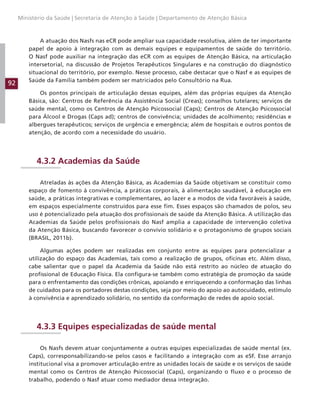 92
Ministério da Saúde | Secretaria de Atenção à Saúde | Departamento de Atenção Básica
A atuação dos Nasfs nas eCR pode ampliar sua capacidade resolutiva, além de ter importante
papel de apoio à integração com as demais equipes e equipamentos de saúde do território.
O Nasf pode auxiliar na integração das eCR com as equipes de Atenção Básica, na articulação
intersetorial, na discussão de Projetos Terapêuticos Singulares e na construção do diagnóstico
situacional do território, por exemplo. Nesse processo, cabe destacar que o Nasf e as equipes de
Saúde da Família também podem ser matriciados pelo Consultório na Rua.
Os pontos principais de articulação dessas equipes, além das próprias equipes da Atenção
Básica, são: Centros de Referência da Assistência Social (Creas); conselhos tutelares; serviços de
saúde mental, como os Centros de Atenção Psicossocial (Caps); Centros de Atenção Psicossocial
para Álcool e Drogas (Caps ad); centros de convivência; unidades de acolhimento; residências e
albergues terapêuticos; serviços de urgência e emergência; além de hospitais e outros pontos de
atenção, de acordo com a necessidade do usuário.
4.3.2 Academias da Saúde
Atreladas às ações da Atenção Básica, as Academias da Saúde objetivam se constituir como
espaço de fomento à convivência, a práticas corporais, à alimentação saudável, à educação em
saúde, a práticas integrativas e complementares, ao lazer e a modos de vida favoráveis à saúde,
em espaços especialmente construídos para esse fim. Esses espaços são chamados de polos, seu
uso é potencializado pela atuação dos profissionais de saúde da Atenção Básica. A utilização das
Academias da Saúde pelos profissionais do Nasf amplia a capacidade de intervenção coletiva
da Atenção Básica, buscando favorecer o convívio solidário e o protagonismo de grupos sociais
(BRASIL, 2011b).
Algumas ações podem ser realizadas em conjunto entre as equipes para potencializar a
utilização do espaço das Academias, tais como a realização de grupos, oficinas etc. Além disso,
cabe salientar que o papel da Academia da Saúde não está restrito ao núcleo de atuação do
profissional de Educação Física. Ela configura-se também como estratégia de promoção da saúde
para o enfrentamento das condições crônicas, apoiando e enriquecendo a conformação das linhas
de cuidados para os portadores destas condições, seja por meio do apoio ao autocuidado, estímulo
à convivência e aprendizado solidário, no sentido da conformação de redes de apoio social.
4.3.3 Equipes especializadas de saúde mental
Os Nasfs devem atuar conjuntamente a outras equipes especializadas de saúde mental (ex.
Caps), corresponsabilizando-se pelos casos e facilitando a integração com as eSF. Esse arranjo
institucional visa a promover articulação entre as unidades locais de saúde e os serviços de saúde
mental como os Centros de Atenção Psicossocial (Caps), organizando o fluxo e o processo de
trabalho, podendo o Nasf atuar como mediador dessa integração.
 