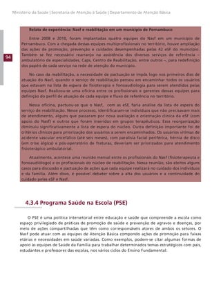 94
Ministério da Saúde | Secretaria de Atenção à Saúde | Departamento de Atenção Básica
Relato de experiência: Nasf e reabilitação em um município de Pernambuco
Entre 2008 e 2010, foram implantadas quatro equipes do Nasf em um município de
Pernambuco. Com a chegada dessas equipes multiprofissionais no território, houve ampliação
das ações de promoção, prevenção e cuidados desempenhadas pelas 42 eSF do município.
Também se fez necessário rearranjo na assistência dos diversos serviços de referência –
ambulatório de especialidades, Caps, Centro de Reabilitação, entre outros –, para redefinição
dos papéis de cada serviço na rede de atenção do município.
No caso da reabilitação, a necessidade de pactuação se impôs logo nos primeiros dias de
atuação do Nasf, quando o serviço de reabilitação pensou em encaminhar todos os usuários
que estavam na lista de espera de fisioterapia e fonoaudiologia para serem atendidos pelas
equipes Nasf. Realizou-se uma oficina entre os profissionais e gerentes dessas equipes para
definição do perfil de atuação de cada equipe e fluxo de referência no território.
Nessa oficina, pactuou-se que o Nasf, com as eSF, faria análise da lista de espera do
serviço de reabilitação. Nesse processo, identificaram-se indivíduos que não precisavam mais
de atendimento, alguns que passaram por nova avaliação e orientação clínica da eSF (com
apoio do Nasf) e outros que foram inseridos em grupos terapêuticos. Essa reorganização
diminuiu significativamente a lista de espera do núcleo. Outra definição importante foi de
critérios clínicos para priorização dos usuários a serem encaminhados. Os usuários vítimas de
acidente vascular encefálico (até seis meses), com paralisia facial periférica, hérnia de disco
(em crise álgica) e pós-operatório de fraturas, deveriam ser priorizados para atendimento
fisioterápico ambulatorial.
Atualmente, acontece uma reunião mensal entre os profissionais do Nasf (fisioterapeuta e
fonoaudiólogo) e os profissionais do núcleo de reabilitação. Nessa reunião, são eleitos alguns
casos para discussão e pactuação de ações que cada equipe realizará no cuidado dos indivíduos
e da família. Além disso, é possível debater sobre a alta dos usuários e a continuidade do
cuidado pelas eSF e Nasf.
4.3.4 Programa Saúde na Escola (PSE)
O PSE é uma política intersetorial entre educação e saúde que compreende a escola como
espaço privilegiado de práticas de promoção de saúde e prevenção de agravos e doenças, por
meio de ações compartilhadas que têm como corresponsáveis atores de ambos os setores. O
Nasf pode atuar com as equipes de Atenção Básica compondo ações de promoção para faixas
etárias e necessidades em saúde variadas. Como exemplos, podem-se citar algumas formas de
apoio às equipes de Saúde da Família para trabalhar determinados temas estratégicos com pais,
estudantes e professores das escolas, nos vários ciclos do Ensino Fundamental:
 