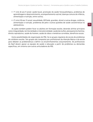 95
Núcleo de Apoio à Saúde da Família – Volume 1: Ferramentas para a Gestão e para o Trabalho Cotidiano
• 1º ciclo (6 aos 9 anos): saúde bucal, promoção da saúde fonoaudiológica, problemas de
aprendizagem e desenvolvimento, acompanhamento vacinal, doenças comuns da infância,
alimentação e nutrição, entre outros;
• 2º ciclo (10 aos 15 anos): sexualidade, DST/aids, gravidez, álcool e outras drogas, violência,
alimentação e nutrição, problemas de pele e outras questões de saúde características na
adolescência.
As ações também podem focar os adultos em formação escolar, devendo alinhar princípios
como integralidade, territorialidade e intersetorialidade: saúde da mulher, planejamento familiar,
direito reprodutivo, saúde do homem, saúde do idoso e temáticas correlatas, benefícios sociais.
Como possibilidades de organização do PSE, há os grupos regulares de escuta de problemas
do cotidiano escolar. Tais grupos são compostos por profissionais da Atenção Básica e da escola
para debater as problemáticas e definir os encaminhamentos conjuntamente. Os profissionais
do Nasf devem apoiar as equipes de saúde e educação a partir de problemas ou demandas
específicas, em sintonia com outros articuladores do PSE.
 