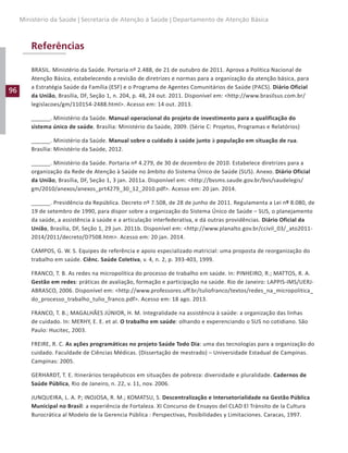 96
Ministério da Saúde | Secretaria de Atenção à Saúde | Departamento de Atenção Básica
Referências
BRASIL. Ministério da Saúde. Portaria nº 2.488, de 21 de outubro de 2011. Aprova a Política Nacional de
Atenção Básica, estabelecendo a revisão de diretrizes e normas para a organização da atenção básica, para
a Estratégia Saúde da Família (ESF) e o Programa de Agentes Comunitários de Saúde (PACS). Diário Oficial
da União, Brasília, DF, Seção 1, n. 204, p. 48, 24 out. 2011. Disponível em: http://www.brasilsus.com.br/
legislacoes/gm/110154-2488.html. Acesso em: 14 out. 2013.
______. Ministério da Saúde. Manual operacional do projeto de investimento para a qualificação do
sistema único de saúde. Brasília: Ministério da Saúde, 2009. (Série C: Projetos, Programas e Relatórios)
______. Ministério da Saúde. Manual sobre o cuidado à saúde junto à população em situação de rua.
Brasília: Ministério da Saúde, 2012.
______. Ministério da Saúde. Portaria nº 4.279, de 30 de dezembro de 2010. Estabelece diretrizes para a
organização da Rede de Atenção à Saúde no âmbito do Sistema Único de Saúde (SUS). Anexo. Diário Oficial
da União, Brasília, DF, Seção 1, 3 jan. 2011a. Disponível em: http://bvsms.saude.gov.br/bvs/saudelegis/
gm/2010/anexos/anexos_prt4279_30_12_2010.pdf. Acesso em: 20 jan. 2014.
______. Presidência da República. Decreto nº 7.508, de 28 de junho de 2011. Regulamenta a Lei nº 8.080, de
19 de setembro de 1990, para dispor sobre a organização do Sistema Único de Saúde – SUS, o planejamento
da saúde, a assistência à saúde e a articulação interfederativa, e dá outras providências. Diário Oficial da
União, Brasília, DF, Seção 1, 29 jun. 2011b. Disponível em: http://www.planalto.gov.br/ccivil_03/_ato2011-
2014/2011/decreto/D7508.htm. Acesso em: 20 jan. 2014.
CAMPOS, G. W. S. Equipes de referência e apoio especializado matricial: uma proposta de reorganização do
trabalho em saúde. Ciênc. Saúde Coletiva, v. 4, n. 2, p. 393-403, 1999.
FRANCO, T. B. As redes na micropolítica do processo de trabalho em saúde. In: PINHEIRO, R.; MATTOS, R. A.
Gestão em redes: práticas de avaliação, formação e participação na saúde. Rio de Janeiro: LAPPIS-IMS/UERJ-
ABRASCO, 2006. Disponível em: http://www.professores.uff.br/tuliofranco/textos/redes_na_micropolitica_
do_processo_trabalho_tulio_franco.pdf. Acesso em: 18 ago. 2013.
FRANCO, T. B.; MAGALHÃES JÚNIOR, H. M. Integralidade na assistência à saúde: a organização das linhas
de cuidado. In: MERHY, E. E. et al. O trabalho em saúde: olhando e experenciando o SUS no cotidiano. São
Paulo: Hucitec, 2003.
FREIRE, R. C. As ações programáticas no projeto Saúde Todo Dia: uma das tecnologias para a organização do
cuidado. Faculdade de Ciências Médicas. (Dissertação de mestrado) – Universidade Estadual de Campinas.
Campinas: 2005.
GERHARDT, T. E. Itinerários terapêuticos em situações de pobreza: diversidade e pluralidade. Cadernos de
Saúde Pública, Rio de Janeiro, n. 22, v. 11, nov. 2006.
JUNQUEIRA, L. A. P; INOJOSA, R. M.; KOMATSU, S. Descentralização e Intersetorialidade na Gestão Pública
Municipal no Brasil: a experiência de Fortaleza. XI Concurso de Ensayos del CLAD El Tránsito de la Cultura
Burocrática al Modelo de la Gerencia Pública : Perspectivas, Posibilidades y Limitaciones. Caracas, 1997.
 