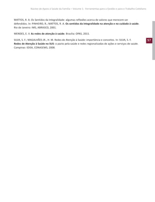 97
Núcleo de Apoio à Saúde da Família – Volume 1: Ferramentas para a Gestão e para o Trabalho Cotidiano
MATTOS, R. A. Os Sentidos da Integralidade: algumas reflexões acerca de valores que merecem ser
defendidos. In: PINHEIRO, R.; MATTOS, R. A. Os sentidos da integralidade na atenção e no cuidado à saúde.
Rio de Janeiro: IMS, ABRASCO, 2001.
MENDES, E. V. As redes de atenção à saúde. Brasília: OPAS, 2011.
SILVA, S. F.; MAGALHÃES JR., H. M. Redes de Atenção à Saúde: importância e conceitos. In: SILVA, S. F.
Redes de Atenção à Saúde no SUS: o pacto pela saúde e redes regionalizadas de ações e serviços de saúde.
Campinas: IDISA, CONASEMS, 2008.
 