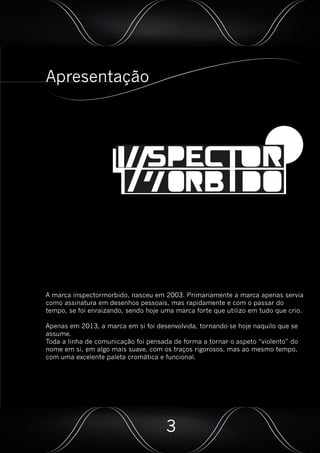 Apresentação
A marca inspectormorbido, nasceu em 2003. Primariamente a marca apenas servia
como assinatura em desenhos pessoais, mas rapidamente e com o passar do
tempo, se foi enraizando, sendo hoje uma marca forte que utilizo em tudo que crio.
Apenas em 2013, a marca em si foi desenvolvida, tornando-se hoje naquilo que se
assume.
Toda a linha de comunicação foi pensada de forma a tornar o aspeto “violento” do
nome em si, em algo mais suave, com os traços rigorosos, mas ao mesmo tempo,
com uma excelente paleta cromática e funcional.
3
 