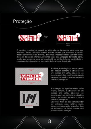 Proteção
Mínimo
2 cm
Mínimo
5,5 cm
O logótipo principal só deverá ser utilizado em tamanhos superiores aos
referidos. Toda a utilização inferior a estes valores, poe em causa a visibili-
dade e compreensão do mesmo. Existindo a necessidade de usar tamanhos
menores do que os referidos, devemos optar pela utilização da versão ícone,
sendo que a mesma, deve ser usada até ao ponto de haver legibilidade e
compreensão, dependendo em muito do local onde é aplicado.
Área reservada
2 cm
Área reservada
2 cm
A utilização do logótipo versão princi-
pal requer, sempre, a utilização de
um espaço em volta, adjacente ao
mesmo, com dois centímetros, dando
o espaço necessário ao mesmo para a
sua fácil percepção.
A utilização do logótipo versão ícone
requer, sempre, a utilização de um
espaço em volta, adjacente ao
mesmo, com um centímetro, dando o
espaço necessário ao mesmo para a
sua fácil percepção.
Devido ao facto de esta versão poder
ser alterada para valores muito
baixos, o mesmo valor em volta, deve
ser diminuído de forma constante e
proporcional à redução.
Área reservada
1 cm
8
 