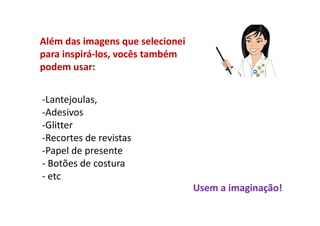 Além das imagens que selecionei
para inspirá-los, vocês também
podem usar:


-Lantejoulas,
-Adesivos
-Glitter
-Recortes de revistas
-Papel de presente
- Botões de costura
- etc
                                  Usem a imaginação!
 