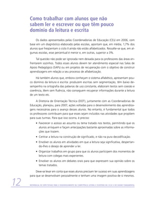Como trabalhar com alunos que não
     sabem ler e escrever ou que têm pouco
     domínio da leitura e escrita
          Os dados apresentados pelas Coordenadorias de Educação (CEs) em 2006, com
     base em um diagnóstico elaborado pelas escolas, apontam que, em média, 1,7% dos
     alunos que freqüentam o ciclo II ainda não estão alfabetizados. Ressalte-se que, em al-
     gumas escolas, esse percentual é menor e, em outras, superior a 3%.

          Tal questão não pode ser ignorada nem deixada para os professores das áreas en-
     frentarem sozinhos. Todos esses alunos devem ter atendimento especial nas Salas de
     Apoio Pedagógico (SAPs) ou em projetos de recuperação com o objetivo de construir
     aprendizagens em relação a seu processo de alfabetização.

          Há também alunos que, embora conheçam o sistema alfabético, apresentam pou-
     co domínio da leitura e escrita: produzem escritas sem segmentação, têm baixo de-
     sempenho na ortografia das palavras de uso constante, elaboram textos sem coesão e
     coerência, lêem sem fluência, não conseguem recuperar informações durante a leitura
     de um texto etc.

          A Diretoria de Orientação Técnica (DOT), juntamente com as Coordenadorias de
     Educação, planejou, para 2007, ações voltadas para o desenvolvimento das aprendiza-
     gens necessárias para o avanço desses alunos. No entanto, é fundamental que todos
     os professores contribuam para que esses sejam incluídos nas atividades que propõem
     para suas turmas. Para que isso ocorra, é preciso:
           •	 Favorecer o acesso ao assunto ou tema tratado nos textos, permitindo que os
              alunos arrisquem e façam antecipações bastante aproximadas sobre as informa-
              ções que trazem.
           •	 Centrar a leitura na construção de significado, e não na pura decodificação.
           •	 Envolver os alunos em atividades em que a leitura seja significativa, despertan-
              do-lhes o desejo de aprender a ler.
           •	 Organizar trabalhos em grupo para que os alunos participem dos momentos de
              leitura com colegas mais experientes.
           •	 Envolver os alunos em debates orais para que expressem sua opinião sobre os
              temas tratados.

          Deve-se levar em conta que esses alunos precisam ter sucesso em suas aprendizagens
     para que se desenvolvam pessoalmente e tenham uma imagem positiva de si mesmos.


12   Referencial de Expectativas para o Desenvolvimento da Competência Leitora e Escritora no Ciclo II do Ensino Fundamental
 