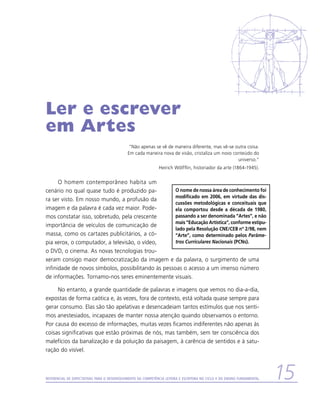 Ler e escrever
em Artes
                                             “Não apenas se vê de maneira diferente, mas vê-se outra coisa.
                                             Em cada maneira nova de visão, cristaliza um novo conteúdo do
                                                                                                 universo.”
                                                               Heirich Wölfflin, historiador da arte (1864-1945).


      O homem contemporâneo habita um
cenário no qual quase tudo é produzido pa-           O nome de nossa área de conhecimento foi
                                                     modificado em 2006, em virtude das dis-
ra ser visto. Em nosso mundo, a profusão da
                                                     cussões metodológicas e conceituais que
imagem e da palavra é cada vez maior. Pode-          ela comportou desde a década de 1980,
mos constatar isso, sobretudo, pela crescente        passando a ser denominada “Artes”, e não
                                                     mais “Educação Artística”, conforme estipu-
importância de veículos de comunicação de
                                                     lado pela Resolução CNE/CEB nº 2/98, nem
massa, como os cartazes publicitários, a có-         “Arte”, como determinado pelos Parâme-
pia xerox, o computador, a televisão, o vídeo,       tros Curriculares Nacionais (PCNs).
o DVD, o cinema. As novas tecnologias trou-
xeram consigo maior democratização da imagem e da palavra, o surgimento de uma
infinidade de novos símbolos, possibilitando às pessoas o acesso a um imenso número
de informações. Tornamo-nos seres eminentemente visuais.

     No entanto, a grande quantidade de palavras e imagens que vemos no dia-a-dia,
expostas de forma caótica e, às vezes, fora de contexto, está voltada quase sempre para
gerar consumo. Elas são tão apelativas e desencadeiam tantos estímulos que nos senti-
mos anestesiados, incapazes de manter nossa atenção quando observamos o entorno.
Por causa do excesso de informações, muitas vezes ficamos indiferentes não apenas às
coisas significativas que estão próximas de nós, mas também, sem ter consciência dos
malefícios da banalização e da poluição da paisagem, à carência de sentidos e à satu-
ração do visível.



Referencial de Expectativas para o Desenvolvimento da Competência Leitora e Escritora no Ciclo II do Ensino Fundamental   15
 