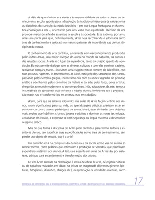 A idéia de que a leitura e a escrita são responsabilidade de todas as áreas do co-
nhecimento escolar aponta para a dissolução da tradicional hierarquia de valores entre
as disciplinas do currículo da escola brasileira – em que Língua Portuguesa e Matemá-
tica encabeçam a lista –, orientando para uma visão mais equilibrada. O ensino da arte
promove meios de reflexão essenciais à escola e à sociedade. Este caderno, portanto,
abre uma porta para que, definitivamente, Artes seja reconhecida e valorizada como
área de conhecimento e colocada no mesmo patamar de importância das demais dis-
ciplinas da escola.

      O conhecimento da arte contribui, juntamente com os conhecimentos produzidos
pelas outras áreas, para maior inserção do aluno no mundo da natureza, da cultura e
das relações sociais. A arte é o lugar da experiência, tanto da criação quanto da apre-
ciação. Ela nos permite dialogar com as diversas culturas e com elas construir castelos,
reinventar bosques, mares... Iniciamos uma viagem com os homens do Paleolítico, com
suas pinturas rupestres, e atravessamos as várias estações: dos sarcófagos dos faraós,
passando pelos templos gregos, encontramo-nos com os ícones sagrados do primitivo
cristão e adentramos pelos caminhos da história e da arte, pelos fatos, pelos artistas,
chegando ao mundo moderno e ao contemporâneo. Nós, educadores da arte, temos a
incumbência de apresentar esse universo a nossos alunos, lembrando que a preocupa-
ção maior não é transformá-los em artistas, mas em cidadãos.

     Assim, para que os saberes adquiridos nas aulas de Artes façam sentido aos alu-
nos, sejam significativos para sua vida, as aprendizagens artísticas precisam estar em
consonância com o projeto pedagógico da escola, isto é, estar alinhadas com objetivos
mais amplos que habilitem crianças, jovens e adultos a dominar as novas tecnologias,
a trabalhar em equipe, a expressar-se com segurança na língua materna, a desenvolver
o espírito crítico.

      Mas de que forma a disciplina de Artes pode contribuir para formar leitores e es-
critores plenos, sem sacrificar suas especificidades como área de conhecimento, sem
perder seu objeto de estudo, que é a arte?

     Um caminho está na compreensão da leitura e da escrita como vias de acesso ao
conhecimento, como práticas que estimulam a produção de sentidos, que promovem
experiências estéticas aos alunos. A leitura e a escrita nas aulas de Artes são, por natu-
reza, práticas para encantamento e transformação dos alunos.

     Ler em Artes consiste na observação e crítica de obras de arte, de objetos culturais
ou de trabalhos realizados em classe, na leitura de imagens de diferentes gêneros (pin-
turas, fotografias, desenhos, charges etc.), na apreciação de atividades coletivas, como



Referencial de Expectativas para o Desenvolvimento da Competência Leitora e Escritora no Ciclo II do Ensino Fundamental   17
 