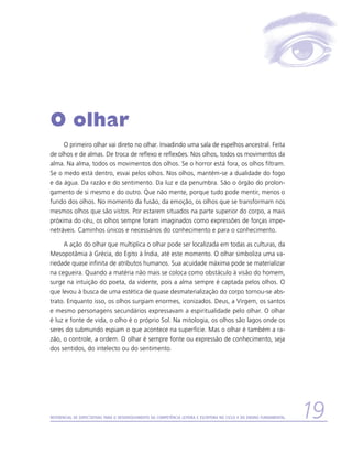 O olhar
     O primeiro olhar vai direto no olhar. Invadindo uma sala de espelhos ancestral. Feita
de olhos e de almas. De troca de reflexo e reflexões. Nos olhos, todos os movimentos da
alma. Na alma, todos os movimentos dos olhos. Se o horror está fora, os olhos filtram.
Se o medo está dentro, esvai pelos olhos. Nos olhos, mantém-se a dualidade do fogo
e da água. Da razão e do sentimento. Da luz e da penumbra. São o órgão do prolon-
gamento de si mesmo e do outro. Que não mente, porque tudo pode mentir, menos o
fundo dos olhos. No momento da fusão, da emoção, os olhos que se transformam nos
mesmos olhos que são vistos. Por estarem situados na parte superior do corpo, a mais
próxima do céu, os olhos sempre foram imaginados como expressões de forças impe-
netráveis. Caminhos únicos e necessários do conhecimento e para o conhecimento.

     A ação do olhar que multiplica o olhar pode ser localizada em todas as culturas, da
Mesopotâmia à Grécia, do Egito à Índia, até este momento. O olhar simboliza uma va-
riedade quase infinita de atributos humanos. Sua acuidade máxima pode se materializar
na cegueira. Quando a matéria não mais se coloca como obstáculo à visão do homem,
surge na intuição do poeta, da vidente, pois a alma sempre é captada pelos olhos. O
que levou à busca de uma estética de quase desmaterialização do corpo tornou-se abs-
trato. Enquanto isso, os olhos surgiam enormes, iconizados. Deus, a Virgem, os santos
e mesmo personagens secundários expressavam a espiritualidade pelo olhar. O olhar
é luz e fonte de vida, o olho é o próprio Sol. Na mitologia, os olhos são lagos onde os
seres do submundo espiam o que acontece na superfície. Mas o olhar é também a ra-
zão, o controle, a ordem. O olhar é sempre fonte ou expressão de conhecimento, seja
dos sentidos, do intelecto ou do sentimento.




Referencial de Expectativas para o Desenvolvimento da Competência Leitora e Escritora no Ciclo II do Ensino Fundamental   19
 