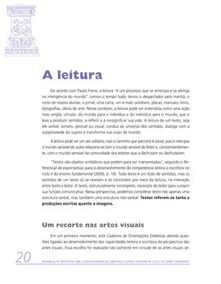 A leitura
          De acordo com Paulo Freire, a leitura “é um processo que se antecipa e se alonga
     na inteligência do mundo”. Lemos o tempo todo: lemos o despertador pela manhã, o
     rosto de nossos alunos, o jornal, uma carta, um e-mail, outdoors, placas, manuais, livros,
     fotografias, obras de arte. Nesse contexto, a leitura pode ser entendida como uma ação
     mais ampla, circular, do mundo para o indivíduo e do indivíduo para o mundo, que o
     leva a produzir sentidos, a refletir e a ressignificar sua vida. A leitura de um texto, seja
     ele verbal, sonoro, gestual ou visual, conduz ao universo dos sentidos, dialoga com a
     subjetividade do sujeito e transforma sua visão de mundo.

           A leitura pode ser um ato solitário, mas o caminho que percorre é social, pois é nela que
     o mundo sensível do autor relaciona-se com o mundo sensível do leitor e, concomitantemen-
     te, com o mundo sensível da comunidade dos leitores que a desfrutam ou desfrutaram.

           “Textos são objetos simbólicos que pedem para ser interpretados”, segundo o Re-
     ferencial de expectativas para o desenvolvimento da competência leitora e escritora no
     ciclo II do ensino fundamental (2006, p. 10). Todo texto é um todo de sentidos, mas os
     sentidos de um texto só se revelam e se constroem por meio da leitura, na interação
     entre texto e leitor. O texto, estruturalmente incompleto, necessita do leitor para cumprir
     sua função comunicativa. Nessa perspectiva, podemos considerar texto não apenas uma
     estrutura verbal, mas também uma estrutura não-verbal. Textos referem-se tanto a
     produções escritas quanto a imagens.




     Um recorte nas artes visuais
          Em um primeiro momento, este Caderno de Orientações Didáticas aborda ques-
     tões ligadas ao desenvolvimento das capacidades leitora e escritora da perspectiva das
     artes visuais. Essa escolha foi realizada não somente em virtude de as artes visuais se-


20   Referencial de Expectativas para o Desenvolvimento da Competência Leitora e Escritora no Ciclo II do Ensino Fundamental
 