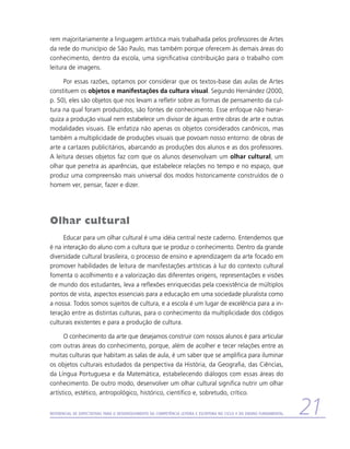 rem majoritariamente a linguagem artística mais trabalhada pelos professores de Artes
da rede do município de São Paulo, mas também porque oferecem às demais áreas do
conhecimento, dentro da escola, uma significativa contribuição para o trabalho com
leitura de imagens.

     Por essas razões, optamos por considerar que os textos-base das aulas de Artes
constituem os objetos e manifestações da cultura visual. Segundo Hernández (2000,
p. 50), eles são objetos que nos levam a refletir sobre as formas de pensamento da cul-
tura na qual foram produzidos, são fontes de conhecimento. Esse enfoque não hierar-
quiza a produção visual nem estabelece um divisor de águas entre obras de arte e outras
modalidades visuais. Ele enfatiza não apenas os objetos considerados canônicos, mas
também a multiplicidade de produções visuais que povoam nosso entorno: de obras de
arte a cartazes publicitários, abarcando as produções dos alunos e as dos professores.
A leitura desses objetos faz com que os alunos desenvolvam um olhar cultural, um
olhar que penetra as aparências, que estabelece relações no tempo e no espaço, que
produz uma compreensão mais universal dos modos historicamente construídos de o
homem ver, pensar, fazer e dizer.




Olhar cultural
     Educar para um olhar cultural é uma idéia central neste caderno. Entendemos que
é na interação do aluno com a cultura que se produz o conhecimento. Dentro da grande
diversidade cultural brasileira, o processo de ensino e aprendizagem da arte focado em
promover habilidades de leitura de manifestações artísticas à luz do contexto cultural
fomenta o acolhimento e a valorização das diferentes origens, representações e visões
de mundo dos estudantes, leva a reflexões enriquecidas pela coexistência de múltiplos
pontos de vista, aspectos essenciais para a educação em uma sociedade pluralista como
a nossa. Todos somos sujeitos de cultura, e a escola é um lugar de excelência para a in-
teração entre as distintas culturas, para o conhecimento da multiplicidade dos códigos
culturais existentes e para a produção de cultura.

      O conhecimento da arte que desejamos construir com nossos alunos é para articular
com outras áreas do conhecimento, porque, além de acolher e tecer relações entre as
muitas culturas que habitam as salas de aula, é um saber que se amplifica para iluminar
os objetos culturais estudados da perspectiva da História, da Geografia, das Ciências,
da Língua Portuguesa e da Matemática, estabelecendo diálogos com essas áreas do
conhecimento. De outro modo, desenvolver um olhar cultural significa nutrir um olhar
artístico, estético, antropológico, histórico, científico e, sobretudo, crítico.


Referencial de Expectativas para o Desenvolvimento da Competência Leitora e Escritora no Ciclo II do Ensino Fundamental   21
 