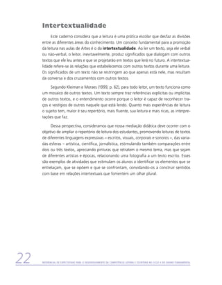 Intertextualidade
          Este caderno considera que a leitura é uma prática escolar que desfaz as divisões
     entre as diferentes áreas do conhecimento. Um conceito fundamental para a promoção
     da leitura nas aulas de Artes é o da intertextualidade. Ao ler um texto, seja ele verbal
     ou não-verbal, o leitor, inevitavelmente, produz significados que dialogam com outros
     textos que ele leu antes e que se projetarão em textos que lerá no futuro. A intertextua­
     lidade refere-se às relações que estabelecemos com outros textos durante uma leitura.
     Os significados de um texto não se restringem ao que apenas está nele, mas resultam
     da conversa e dos cruzamentos com outros textos.

          Segundo Kleiman e Moraes (1999, p. 62), para todo leitor, um texto funciona como
     um mosaico de outros textos. Um texto sempre traz referências explícitas ou implícitas
     de outros textos, e o entendimento ocorre porque o leitor é capaz de reconhecer tra-
     ços e vestígios de outros naquele que está lendo. Quanto mais experiências de leitura
     o sujeito tem, maior é seu repertório, mais fluente, sua leitura e mais ricas, as interpre-
     tações que faz.

          Dessa perspectiva, consideramos que nossa mediação didática deve ocorrer com o
     objetivo de ampliar o repertório de leitura dos estudantes, promovendo leituras de textos
     de diferentes linguagens expressivas – escritos, visuais, corporais e sonoros –, das varia-
     das esferas – artística, científica, jornalística, estimulando também comparações entre
     dois ou três textos, apreciando pinturas que retratem o mesmo tema, mas que sejam
     de diferentes artistas e épocas, relacionando uma fotografia a um texto escrito. Esses
     são exemplos de atividades que estimulam os alunos a identificar os elementos que se
     entrelaçam, que se opõem e que se confrontam, convidando-os a construir sentidos
     com base em relações intertextuais que fomentem um olhar plural.




22   Referencial de Expectativas para o Desenvolvimento da Competência Leitora e Escritora no Ciclo II do Ensino Fundamental
 