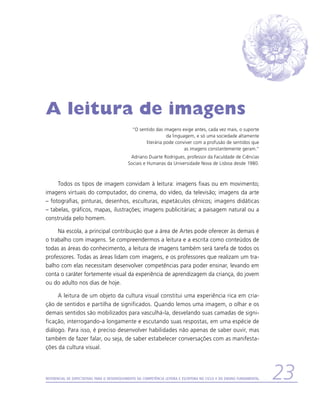 A leitura de imagens
                                                “O sentido das imagens exige antes, cada vez mais, o suporte
                                                                 da linguagem, e só uma sociedade altamente
                                                      literária pode conviver com a profusão de sentidos que
                                                                          as imagens constantemente geram.”
                                              Adriano Duarte Rodrigues, professor da Faculdade de Ciências
                                             Sociais e Humanas da Universidade Nova de Lisboa desde 1980.



     Todos os tipos de imagem convidam à leitura: imagens fixas ou em movimento;
imagens virtuais do computador, do cinema, do vídeo, da televisão; imagens da arte
– fotografias, pinturas, desenhos, esculturas, espetáculos cênicos; imagens didáticas
– tabelas, gráficos, mapas, ilustrações; imagens publicitárias; a paisagem natural ou a
construída pelo homem.

     Na escola, a principal contribuição que a área de Artes pode oferecer às demais é
o trabalho com imagens. Se compreendermos a leitura e a escrita como conteúdos de
todas as áreas do conhecimento, a leitura de imagens também será tarefa de todos os
professores. Todas as áreas lidam com imagens, e os professores que realizam um tra-
balho com elas necessitam desenvolver competências para poder ensinar, levando em
conta o caráter fortemente visual da experiência de aprendizagem da criança, do jovem
ou do adulto nos dias de hoje.

     A leitura de um objeto da cultura visual constitui uma experiência rica em cria-
ção de sentidos e partilha de significados. Quando lemos uma imagem, o olhar e os
demais sentidos são mobilizados para vasculhá-la, desvelando suas camadas de signi-
ficação, interrogando-a longamente e escutando suas respostas, em uma espécie de
diálogo. Para isso, é preciso desenvolver habilidades não apenas de saber ouvir, mas
também de fazer falar, ou seja, de saber estabelecer conversações com as manifesta-
ções da cultura visual.




Referencial de Expectativas para o Desenvolvimento da Competência Leitora e Escritora no Ciclo II do Ensino Fundamental   23
 