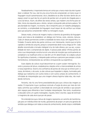 Paradoxalmente, é importante termos em conta que a marca maior da arte é querer
     dizer o indizível. Por isso, não há uma única forma de compreender um texto visual. A
     linguagem visual é presentacional, isto é, desdobra-se ao olhar do leitor dentro de um
     espaço visível no qual não há um ponto de partida nem um ponto de chegada para o
     curso da leitura. Assim, ela difere dos textos verbais, que impõem uma forma para ser
     lidos: lemos da esquerda para a direita, sempre começando pela primeira palavra. Tal
     peculiaridade da imagem, no entanto, não é empecilho para um trabalho pedagógico;
     ao contrário, a complexidade da linguagem visual requer de nós verificar sua sintaxe
     para que possamos compreender melhor as mensagens visuais.

           Desses modo, a leitura de imagens implica o domínio da gramática da linguagem
     visual, pois trata-se de estabelecer um diálogo com formas, cores, volumes, texturas.
     Cada um desses pormenores contém a totalidade do texto visual, sem esgotar-lhe a in-
     finidade. O exame atento das partes continua a ser interessante, mesmo que se tenha
     captado o sentido do conjunto, porque a compreensão deste nunca chega ao fim. Cada
     detalhe reconstituído e tornado inteligível à luz do todo oferece, por sua vez, a possi-
     bilidade de rever a compreensão do objeto. A pessoa pode adotar infinitos pontos de
     vista e sua interpretação constituir-se em uma série de intuições que continuamente se
     completam e se modificam entre si e não têm um fim determinado. Se o objeto cultural
     for significativo o bastante, o intérprete pode continuar a percorrer para sempre o círculo
     hermenêutico, reinterpretando seu sentido e enriquecendo sua experiência.

           Esses objetos da cultura visual descortinam-se a quem souber interrogá-los. Du-
     rante o processo de leitura, estabelecemos relações entre a intencionalidade do artista
     e nossa experiência. Ocorre uma confluência de pontos de vista que se entrecruzam: o
     nosso, de leitores, o do autor, os das culturas que hospedam o objeto, iluminados pelo
     diálogo que realizamos com outros textos e com outros campos do conhecimento. A
     infinidade de interpretações que uma imagem oferece legitima todas elas, não invali-
     dando nenhuma.

           Portanto, não há uma forma preestabelecida para que a leitura das imagens se
     realize. O importante é que o professor estimule a fruição do aluno por meio de múl-
     tiplos caminhos que acolham a diversidade de construção de sentidos e que possam
     abrir espaços para diferentes e bem fundadas interpretações. Para tanto, visualizamos
     o educador como um sujeito investigador, inquieto, leitor e escritor, capaz de estimular
     o imaginário de cada aluno que por ele passar.

          Por entendermos que a leitura de imagens representa um caminho de transforma-
     ção para um indivíduo leitor de mundo, gostaríamos de propor um percurso gerativo de
     sentidos que dialogue com todas as áreas do conhecimento, dando corpo e visibilidade


24   Referencial de Expectativas para o Desenvolvimento da Competência Leitora e Escritora no Ciclo II do Ensino Fundamental
 
