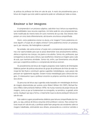 às práticas do professor de Artes em sala de aula. A matriz de procedimentos para a
leitura de imagens que este caderno apresenta pode ser utilizada por todas as áreas.




Ensinar a ler imagens
     A compreensão é um processo subjetivo; cada leitor traz à leitura sua experiência,
sua sensibilidade e seus recursos cognitivos. Um leitor pode ter uma compreensão bas-
tante modificada do mesmo texto em outro momento de sua vida. Dois leitores inter-
pretam um único texto diferentemente, até durante uma leitura compartilhada.

     Assim, como poderemos ensinar os alunos a ler imagens? Como poderemos en-
sinar alguém a fruição de um objeto artístico? Como poderemos ensinar um processo
que é, por natureza, tão heterogêneo e pessoal?

      Na verdade, não vamos ensinar a fruição nem a compreensão propriamente ditas,
mas criar oportunidades para que se possa desenvolver esse processamento estético,
afetivo e cognitivo nas crianças, nos jovens e nos adultos. Somos nós, professores, que
contagiamos os alunos para a leitura, que escolhemos e levamos as imagens para a sala
de aula, que inventamos atividades. Somos nós, enfim, que fomentamos uma atitude
para que a experiência estética e a compreensão da leitura ocorram.

     Os procedimentos de leitura de imagens propostos neste Caderno de Orientações
Didáticas partem de práticas educativas do grupo de professores de Artes da rede mu-
nicipal de São Paulo e constituem apenas sugestões metodológicas, cujos passos não
precisam ser rigidamente seguidos. Existem muitas metodologias para a leitura de ima-
gens. O interessante é que o professor encontre os próprios caminhos de leitura com
seus alunos.

     Os percursos de leitura aqui sugeridos estão baseados em metodologias de leitura
de imagens desenvolvidas por autores como Robert William Ott (1997), Michael Par-
sons (1992) e Edmund Burke Feldman (1970). Há muitas maneiras de propor leituras de
imagens, como as que se fundamentam na iconografia, na semiótica, na gestalt, entre
outras. Qualquer que seja a forma, o importante é que os alunos pratiquem leituras em
sala de aula.

     Este caderno sugere procedimentos didáticos para leituras compartilhadas de ima-
gens, ou seja, práticas de leitura conjuntas entre professor e alunos. Para conduzir lei-
turas visuais em sala de aula, o professor pode fazer perguntas aos estudantes sobre as
imagens trabalhadas, estimulando seus olhares, provocando-os a construir sentidos e


Referencial de Expectativas para o Desenvolvimento da Competência Leitora e Escritora no Ciclo II do Ensino Fundamental   25
 