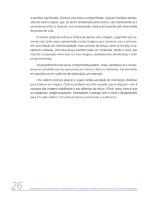 a partilhar significados. Durante uma leitura compartilhada, surgirão múltiplas percep-
     ções do mesmo objeto, que, ao serem verbalizadas pelos alunos, vão relacionando-se e
     somando-se entre si, tecendo uma compreensão coletiva enriquecida pela diversidade
     de pontos de vista.

          O roteiro proposto enfoca a leitura de apenas uma imagem, sugerindo que so-
     mente mais tarde sejam apresentadas outras imagens para conversar com a primeira,
     em uma relação de intertextualidade. Esse caminho de leitura, como já foi dito, é to-
     talmente maleável. Uma boa leitura também pode ser conduzida, desde o início, por
     meio da comparação entre duas ou mais imagens, estabelecendo semelhanças e dife-
     renças entre elas.

           Os procedimentos de leitura compartilhada podem, ainda, desdobrar-se e conver-
     ter-se em atividades escritas que conduzam o aluno a leituras individuais, transformadas
     em apostilas ou em cadernos de observação, por exemplo.

          Este caderno procura abarcar e sugerir ampla variedade de orientações didáticas
     para a leitura de imagens. Cabe ao professor escolher aquelas que se afeiçoam mais à
     natureza das imagens trabalhadas e aos objetivos da leitura. Afinal, nossa meta é que
     os estudantes, progressivamente, internalizem o diálogo com o texto e desabrochem
     para a fruição estética, tornando-se leitores proficientes e autônomos.




26   Referencial de Expectativas para o Desenvolvimento da Competência Leitora e Escritora no Ciclo II do Ensino Fundamental
 