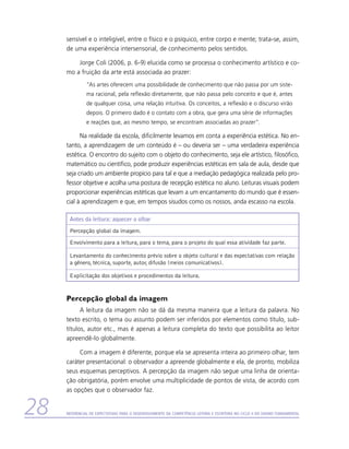 sensível e o inteligível, entre o físico e o psíquico, entre corpo e mente; trata-se, assim,
     de uma experiência intersensorial, de conhecimento pelos sentidos.

         Jorge Coli (2006, p. 6-9) elucida como se processa o conhecimento artístico e co-
     mo a fruição da arte está associada ao prazer:
               “As artes oferecem uma possibilidade de conhecimento que não passa por um siste-
               ma racional, pela reflexão diretamente, que não passa pelo conceito e que é, antes
               de qualquer coisa, uma relação intuitiva. Os conceitos, a reflexão e o discurso virão
               depois. O primeiro dado é o contato com a obra, que gera uma série de informações
               e reações que, ao mesmo tempo, se encontram associadas ao prazer”.

           Na realidade da escola, dificilmente levamos em conta a experiência estética. No en-
     tanto, a aprendizagem de um conteúdo é – ou deveria ser – uma verdadeira experiência
     estética. O encontro do sujeito com o objeto do conhecimento, seja ele artístico, filosófico,
     matemático ou científico, pode produzir experiências estéticas em sala de aula, desde que
     seja criado um ambiente propício para tal e que a mediação pedagógica realizada pelo pro-
     fessor objetive e acolha uma postura de recepção estética no aluno. Leituras visuais podem
     proporcionar experiências estéticas que levam a um encantamento do mundo que é essen-
     cial à aprendizagem e que, em tempos sisudos como os nossos, anda escasso na escola.

      Antes da leitura: aquecer o olhar
      Percepção global da imagem.
      Envolvimento para a leitura, para o tema, para o projeto do qual essa atividade faz parte.

      Levantamento do conhecimento prévio sobre o objeto cultural e das expectativas com relação
      a gênero, técnica, suporte, autor, difusão (meios comunicativos).

      Explicitação dos objetivos e procedimentos da leitura.


     Percepção global da imagem
           A leitura da imagem não se dá da mesma maneira que a leitura da palavra. No
     texto escrito, o tema ou assunto podem ser inferidos por elementos como título, sub-
     títulos, autor etc., mas é apenas a leitura completa do texto que possibilita ao leitor
     apreendê-lo globalmente.

          Com a imagem é diferente, porque ela se apresenta inteira ao primeiro olhar, tem
     caráter presentacional: o observador a apreende globalmente e ela, de pronto, mobiliza
     seus esquemas perceptivos. A percepção da imagem não segue uma linha de orienta-
     ção obrigatória, porém envolve uma multiplicidade de pontos de vista, de acordo com
     as opções que o observador faz.


28   Referencial de Expectativas para o Desenvolvimento da Competência Leitora e Escritora no Ciclo II do Ensino Fundamental
 