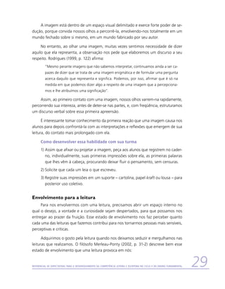 A imagem está dentro de um espaço visual delimitado e exerce forte poder de se-
dução, porque convida nossos olhos a percorrê-la, envolvendo-nos totalmente em um
mundo fechado sobre si mesmo, em um mundo fabricado por seu autor.

     No entanto, ao olhar uma imagem, muitas vezes sentimos necessidade de dizer
aquilo que ela representa, a observação nos pede que elaboremos um discurso a seu
respeito. Rodrigues (1999, p. 122) afirma:
          “Mesmo perante imagens que não sabemos interpretar, continuamos ainda a ser ca-
          pazes de dizer que se trata de uma imagem enigmática e de formular uma pergunta
          acerca daquilo que representa e significa. Podemos, por isso, afirmar que é só na
          medida em que podemos dizer algo a respeito de uma imagem que a percepciona-
          mos e lhe atribuímos uma significação”.

     Assim, ao primeiro contato com uma imagem, nossos olhos varrem-na rapidamente,
percorrendo sua inteireza, antes de deter-se nas partes, e, com freqüência, estruturamos
um discurso verbal sobre essa primeira apreensão.

      É interessante tomar conhecimento da primeira reação que uma imagem causa nos
alunos para depois confrontá-la com as interpretações e reflexões que emergem de sua
leitura, do contato mais prolongado com ela.

      Como desenvolver essa habilidade com sua turma
      1)	Assim que afixar ou projetar a imagem, peça aos alunos que registrem no cader-
         no, individualmente, suas primeiras impressões sobre ela, as primeiras palavras
         que lhes vêm à cabeça, procurando deixar fluir o pensamento, sem censuras.
      2)	Solicite que cada um leia o que escreveu.
      3)	Registre suas impressões em um suporte – cartolina, papel kraft ou lousa – para
         posterior uso coletivo.


Envolvimento para a leitura
     Para nos envolvermos com uma leitura, precisamos abrir um espaço interno no
qual o desejo, a vontade e a curiosidade sejam despertados, para que possamos nos
entregar ao prazer da fruição. Esse estado de envolvimento nos faz perceber quanto
cada uma das leituras que fazemos contribui para nos tornarmos pessoas mais sensíveis,
perceptivas e críticas.

      Adquirimos o gosto pela leitura quando nos deixamos seduzir e mergulhamos nas
leituras que realizamos. O filósofo Merleau-Ponty (2002, p. 31-2) descreve bem esse
estado de envolvimento que uma leitura provoca em nós:


Referencial de Expectativas para o Desenvolvimento da Competência Leitora e Escritora no Ciclo II do Ensino Fundamental   29
 