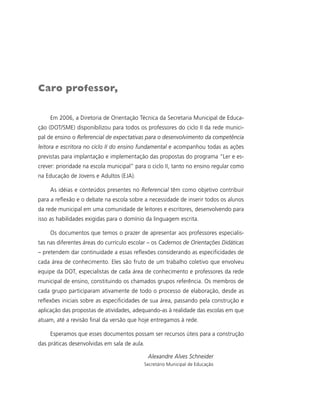 Caro professor,

     Em 2006, a Diretoria de Orientação Técnica da Secretaria Municipal de Educa-
ção (DOT/SME) disponibilizou para todos os professores do ciclo II da rede munici-
pal de ensino o Referencial de expectativas para o desenvolvimento da competência
leitora e escritora no ciclo II do ensino fundamental e acompanhou todas as ações
previstas para implantação e implementação das propostas do programa “Ler e es-
crever: prioridade na escola municipal” para o ciclo II, tanto no ensino regular como
na Educação de Jovens e Adultos (EJA).

     As idéias e conteúdos presentes no Referencial têm como objetivo contribuir
para a reflexão e o debate na escola sobre a necessidade de inserir todos os alunos
da rede municipal em uma comunidade de leitores e escritores, desenvolvendo para
isso as habilidades exigidas para o domínio da linguagem escrita.

     Os documentos que temos o prazer de apresentar aos professores especialis-
tas nas diferentes áreas do currículo escolar – os Cadernos de Orientações Didáticas
– pretendem dar continuidade a essas reflexões considerando as especificidades de
cada área de conhecimento. Eles são fruto de um trabalho coletivo que envolveu
equipe da DOT, especialistas de cada área de conhecimento e professores da rede
municipal de ensino, constituindo os chamados grupos referência. Os membros de
cada grupo participaram ativamente de todo o processo de elaboração, desde as
reflexões iniciais sobre as especificidades de sua área, passando pela construção e
aplicação das propostas de atividades, adequando-as à realidade das escolas em que
atuam, até a revisão final da versão que hoje entregamos à rede.

     Esperamos que esses documentos possam ser recursos úteis para a construção
das práticas desenvolvidas em sala de aula.

                                              Alexandre Alves Schneider
                                           Secretário Municipal de Educação
 