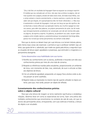 “Ora, é de fato um resultado da linguagem fazer-se esquecer ao conseguir exprimir.
               À medida que sou cativado por um livro, não vejo mais as letras na página, não sei
               mais quando virei a página; através de todos esses sinais, de todas essas folhas, viso
               e atinjo sempre o mesmo acontecimento, a mesma aventura, a ponto de não mais
               saber sob que ângulo, em qual perspectiva eles me foram oferecidos [...]. Mas essa
               é exatamente a virtude da linguagem: é ela que nos lança ao que ela significa; ela
               se dissimula a nossos olhos por sua operação mesma; seu triunfo é apagar-se e dar-
               nos acesso, para além das palavras, ao próprio pensamento do autor, de tal modo
               que retrospectivamente acreditamos ter conversado com ele sem termos dito pala-
               vra alguma, de espírito a espírito. As palavras, ao perderem seu calor, recaem sobre
               a página como simples signos e, justamente porque nos projetaram tão longe delas,
               parece-nos incrível que tantos pensamentos nos tenham vindo delas”.

           Para que os alunos se deixem levar por suas leituras e se tornem leitores plenos,
     pelo menos duas coisas são essenciais: a primeira é que o professor também seja um
     leitor, que goste de ler e, sobretudo, que irradie seu gosto pela leitura; a segunda é que
     as situações de leitura sejam agradáveis e prazerosas, que estimulem o imaginário e o
     pensamento divergente.

           Como desenvolver essa habilidade com sua turma
           1)	Partilhe seu conhecimento com os alunos, acolhendo e trocando com eles seus
              conhecimentos prévios por meio de uma roda de conversa.
           2)	Respeite as referências trazidas pelos estudantes, proporcionando um ambiente
              de troca, com momentos de falar, mas, sobretudo, de ouvir e articular as falas
              aos objetivos da leitura.
           3)	Crie um ambiente agradável, preparando um espaço físico atrativo onde os alu-
              nos possam se sentir acolhidos.
           4)	Registre todas as impressões no mesmo tipo de suporte utilizado no tópico an-
              terior, para que, mais tarde, possam ser objeto de reflexão.


     Levantamento dos conhecimentos prévios
     sobre o objeto cultural
          Para que uma leitura de imagem se torne realmente significativa e estabeleça
     relações, devemos levar em conta as expectativas da turma, fazer uma prévia dos
     múltiplos conhecimentos que encontramos no contexto da sala de aula, em que os
     alunos são participantes ativos, enriquecendo, com suas vivências e histórias, a leitura
     do objeto a ser estudado.



30   Referencial de Expectativas para o Desenvolvimento da Competência Leitora e Escritora no Ciclo II do Ensino Fundamental
 