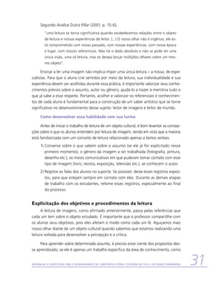 Segundo Analice Dutra Pillar (2001, p. 15-6),
          “uma leitura se torna significativa quando estabelecemos relações entre o objeto
          de leitura e nossas experiências de leitor. [...] O nosso olhar não é ingênuo, ele es-
          tá comprometido com nosso passado, com nossas experiências, com nossa época
          e lugar, com nossos referenciais. Não há o dado absoluto e não se pode ter uma
          única visão, uma só leitura, mas se deseja lançar múltiplos olhares sobre um mes-
          mo objeto”.

      Ensinar a ler uma imagem não implica impor uma única leitura – a nossa, de espe-
cialistas. Para que o aluno crie sentidos por meio da leitura, sua individualidade e sua
experiência devem ser acolhidas durante essa prática; é importante valorizar seus conhe-
cimentos prévios sobre o assunto, autor ou gênero, ajudá-lo a trazer à memória tudo o
que já sabe a esse respeito. Portanto, acolher e valorizar os referenciais e conhecimen-
tos de cada aluno é fundamental para a construção de um saber artístico que se torne
significativo no desenvolvimento desse sujeito: leitor de imagens e leitor de mundo.

      Como desenvolver essa habilidade com sua turma

     Antes de iniciar o trabalho de leitura de um objeto cultural, é bom levantar as concep-
ções sobre o que os alunos entendem por leitura de imagem, tendo em vista que a maioria
está familiarizada com um conceito de leitura relacionado apenas a textos verbais.
      1)	Converse sobre o que sabem sobre o assunto (se ele já for explicitado nesse
         primeiro momento), o gênero da imagem a ser trabalhada (fotografia, pintura,
         desenho etc.), os meios comunicativos em que puderam tomar contato com esse
         tipo de imagem (livro, revista, exposição, televisão etc.), se conhecem o autor.
      2)	Registre as falas dos alunos no suporte. Se possível, deixe esses registros expos-
         tos, para que estejam sempre em contato com eles. Durante as demais etapas
         de trabalho com os estudantes, retome esses registros, especialmente ao final
         do processo.


Explicitação dos objetivos e procedimentos da leitura
      A leitura de imagens, como afirmado anteriormente, passa pelas referências que
cada um tem sobre o objeto estudado. É importante que o professor compartilhe com
os alunos seus objetivos, pois eles afetam o modo como cada um lê. Aguçamos mais
nosso olhar diante de um objeto cultural quando sabemos que estamos realizando uma
leitura voltada para desenvolver a percepção e a crítica.

     Para aprender sobre determinado assunto, é preciso estar ciente dos propósitos des-
se aprendizado, se ele é apenas um trabalho específico da área de conhecimento, como


Referencial de Expectativas para o Desenvolvimento da Competência Leitora e Escritora no Ciclo II do Ensino Fundamental   31
 