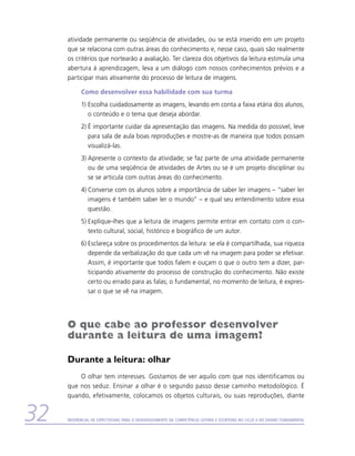 atividade permanente ou seqüência de atividades, ou se está inserido em um projeto
     que se relaciona com outras áreas do conhecimento e, nesse caso, quais são realmente
     os critérios que nortearão a avaliação. Ter clareza dos objetivos da leitura estimula uma
     abertura à aprendizagem, leva a um diálogo com nossos conhecimentos prévios e a
     participar mais ativamente do processo de leitura de imagens.

           Como desenvolver essa habilidade com sua turma
           1)	Escolha cuidadosamente as imagens, levando em conta a faixa etária dos alunos,
              o conteúdo e o tema que deseja abordar.
           2)	É importante cuidar da apresentação das imagens. Na medida do possível, leve
              para sala de aula boas reproduções e mostre-as de maneira que todos possam
              visualizá-las.
           3)	Apresente o contexto da atividade; se faz parte de uma atividade permanente
              ou de uma seqüência de atividades de Artes ou se é um projeto disciplinar ou
              se se articula com outras áreas do conhecimento.
           4)	Converse com os alunos sobre a importância de saber ler imagens – “saber ler
              imagens é também saber ler o mundo” – e qual seu entendimento sobre essa
              questão.
           5)	Explique-lhes que a leitura de imagens permite entrar em contato com o con-
              texto cultural, social, histórico e biográfico de um autor.
           6)	Esclareça sobre os procedimentos da leitura: se ela é compartilhada, sua riqueza
              depende da verbalização do que cada um vê na imagem para poder se efetivar.
              Assim, é importante que todos falem e ouçam o que o outro tem a dizer, par-
              ticipando ativamente do processo de construção do conhecimento. Não existe
              certo ou errado para as falas; o fundamental, no momento de leitura, é expres-
              sar o que se vê na imagem.




     O que cabe ao professor desenvolver
     durante a leitura de uma imagem?

     Durante a leitura: olhar
         O olhar tem interesses. Gostamos de ver aquilo com que nos identificamos ou
     que nos seduz. Ensinar a olhar é o segundo passo desse caminho metodológico. É
     quando, efetivamente, colocamos os objetos culturais, ou suas reproduções, diante


32   Referencial de Expectativas para o Desenvolvimento da Competência Leitora e Escritora no Ciclo II do Ensino Fundamental
 