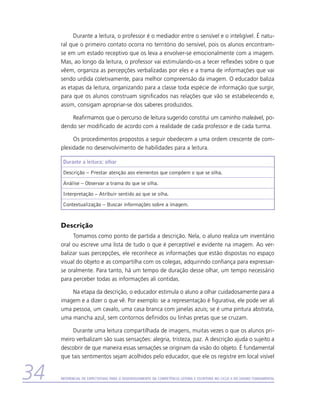 Durante a leitura, o professor é o mediador entre o sensível e o inteligível. É natu-
     ral que o primeiro contato ocorra no território do sensível, pois os alunos encontram-
     se em um estado receptivo que os leva a envolver-se emocionalmente com a imagem.
     Mas, ao longo da leitura, o professor vai estimulando-os a tecer reflexões sobre o que
     vêem, organiza as percepções verbalizadas por eles e a trama de informações que vai
     sendo urdida coletivamente, para melhor compreensão da imagem. O educador baliza
     as etapas da leitura, organizando para a classe toda espécie de informação que surgir,
     para que os alunos construam significados nas relações que vão se estabelecendo e,
     assim, consigam apropriar-se dos saberes produzidos.

         Reafirmamos que o percurso de leitura sugerido constitui um caminho maleável, po-
     dendo ser modificado de acordo com a realidade de cada professor e de cada turma.

          Os procedimentos propostos a seguir obedecem a uma ordem crescente de com-
     plexidade no desenvolvimento de habilidades para a leitura.

      Durante a leitura: olhar
      Descrição – Prestar atenção aos elementos que compõem o que se olha.
      Análise – Observar a trama do que se olha.
      Interpretação – Atribuir sentido ao que se olha.
      Contextualização – Buscar informações sobre a imagem.


     Descrição
          Tomamos como ponto de partida a descrição. Nela, o aluno realiza um inventário
     oral ou escreve uma lista de tudo o que é perceptível e evidente na imagem. Ao ver-
     balizar suas percepções, ele reconhece as informações que estão dispostas no espaço
     visual do objeto e as compartilha com os colegas, adquirindo confiança para expressar-
     se oralmente. Para tanto, há um tempo de duração desse olhar, um tempo necessário
     para perceber todas as informações ali contidas.

         Na etapa da descrição, o educador estimula o aluno a olhar cuidadosamente para a
     imagem e a dizer o que vê. Por exemplo: se a representação é figurativa, ele pode ver ali
     uma pessoa, um cavalo, uma casa branca com janelas azuis; se é uma pintura abstrata,
     uma mancha azul, sem contornos definidos ou linhas pretas que se cruzam.

          Durante uma leitura compartilhada de imagens, muitas vezes o que os alunos pri-
     meiro verbalizam são suas sensações: alegria, tristeza, paz. A descrição ajuda o sujeito a
     descobrir de que maneira essas sensações se originam da visão do objeto. É fundamental
     que tais sentimentos sejam acolhidos pelo educador, que ele os registre em local visível


34   Referencial de Expectativas para o Desenvolvimento da Competência Leitora e Escritora no Ciclo II do Ensino Fundamental
 