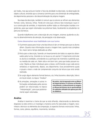por todos, mas que procure manter o foco da atividade na descrição, na observação do
objeto cultural, evitando que a conversa caminhe para uma dimensão de ambigüidade,
de depoimentos pessoais e de descentralização da própria imagem.

      Na etapa da descrição, também é comum que os alunos se refiram aos elementos
formais: cores, texturas, linhas. Tendo em vista que a leitura não é estanque e que vi-
sa a construção de sentidos, é importante acolher todas as informações trazidas e re-
gistrá-las, para que sejam retomadas nas próximas fases, localizando os estudantes no
percurso da leitura.

     Quando trabalhamos com a descrição de uma imagem, estamos ajudando os alu-
nos no desenvolvimento da atenção, da percepção e da observação.

      Como desenvolver essa habilidade com sua turma
      1)	O primeiro passo para iniciar uma boa leitura é dar um tempo para que os alunos
         olhem. Quanto mais informações visuais a imagem tiver, quanto mais complexa
         for, maior será o tempo dedicado ao olhar.
      2)	Parta para a descrição, fazendo um levantamento de todos os aspectos obser-
         vados pela turma, listando-os na lousa ou em painel. É importante estimular
         os alunos à oralidade, convidando-os a participar do inventário e pedindo que,
         na medida de cada um, falem alto e em bom tom, para que todos possam es-
         cutar. Repita as falas individuais para a classe, confirmando o que cada aluno
         verbalizou e registrando, depois, seu depoimento. Esse procedimento ajuda
         o grupo a tecer a rede de compreensão conjunta da leitura que está sendo
         realizada.
      3)	Se surgir algum elemento formal (textura, cor, linha) durante a descrição, liste-o
         em local visível, no tópico “Análise”.
      4)	As emoções, sensações e outras in-                           Na prática, não há separação entre as diferen-
         formações verbalizadas pelos alunos                          tes etapas de leitura. A conversa vai fluindo e
                                                                      naturalmente, ao descortinarem as imagens,
         podem ser relacionadas no tópico                             os olhares dos leitores vão se aprofundando.
         “Interpretação”, para que posterior-                         Os subtítulos utilizados são apenas para efei-
         mente sejam retomadas.                                       tos didáticos.



Análise
     Analisar é examinar a trama do que se está olhando, relacionando os elementos
dispostos na obra entre si; é investigar a maneira como foi executada a imagem, reco-
nhecer a técnica e os elementos da composição, os aspectos formais e estruturais: linhas,
formas, cores, planos, equilíbrio, movimento, temática.


Referencial de Expectativas para o Desenvolvimento da Competência Leitora e Escritora no Ciclo II do Ensino Fundamental   35
 