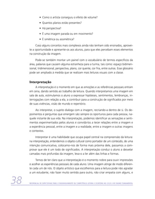 •	 Como o artista conseguiu o efeito de volume?
                •	 Quantos planos estão presentes?
                •	 Há perspectiva?
                •	 É uma imagem parada ou em movimento?
                •	 É simétrica ou assimétrica?

          Caso alguns conceitos mais complexos ainda não tenham sido ensinados, aprovei-
     te a oportunidade e apresente-os aos alunos, para que eles percebam esses elementos
     na construção da imagem.

          Pode-se também montar um painel com o vocabulário de termos específicos da
     área, palavras que causem alguma estranheza para a turma, tais como: espaço bidimen-
     sional, tridimensional, perspectiva, plano, cor quente, cor fria, entre outras. Esse glossário
     pode ser ampliado à medida que se realizam mais leituras visuais com a classe.


     Interpretação
          A interpretação é o momento em que as emoções e as referências pessoais entram
     em cena, dando sentido ao trabalho de leitura. Quando interpretamos uma imagem em
     sala de aula, estimulamos o aluno a expressar hipóteses, sentimentos, lembranças, in-
     terrogações com relação a ela, a contribuir para a construção de significados por meio
     de suas vivências, visão de mundo e repertório.

          Ao interpretar, o sujeito dialoga com a imagem, recriando-a dentro de si. Os de-
     poimentos e perguntas que emergem são sempre os oportunos para cada pessoa, na-
     quele instante de sua vida. Na interpretação, podemos identificar as sensações e senti-
     mentos experimentados pelos alunos e convidá-los a tecer relações entre a imagem e
     a experiência pessoal, entre a imagem e a realidade, entre a imagem e outras imagens
     e contextos.

          Interpretar é uma habilidade que ocupa papel central na compreensão da leitura:
     na interpretação, entendemos o objeto cultural como portador de um conteúdo, de uma
     intenção comunicativa, colocamo-nos de forma mais próxima dele, passamos a com-
     provar que ele é um todo de significados. A interpretação conduz o aluno a desvelar
     camadas mais profundas da imagem, leva-o a ler além das linhas e formas.

          Temos de ter claro que a interpretação é o momento nobre para ouvir impressões
     e acolher as experiências pessoais de cada aluno. Uma imagem atinge de modo diferen-
     te cada um de nós. O objeto artístico que escolhemos para a leitura pode não agradar
     a um estudante, não fazer muito sentido para outro, não criar empatia com alguns, e


38   Referencial de Expectativas para o Desenvolvimento da Competência Leitora e Escritora no Ciclo II do Ensino Fundamental
 