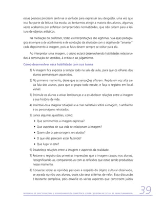 essas pessoas precisam sentir-se à vontade para expressar seu desgosto, uma vez que
isso faz parte da leitura. Na escola, ao tentarmos atingir a maioria dos alunos, algumas
vezes acabamos por enfatizar compreensões normatizadas, que não cabem para a lei-
tura de objetos artísticos.

     Na mediação do professor, todas as interpretações são legítimas. Sua ação pedagó-
gica é sempre a de acolhimento e de condução da atividade com o objetivo de “amarrar”
cada depoimento à imagem, pois as falas devem sempre se voltar para ela.

     Ao interpretar uma imagem, o aluno estará desenvolvendo habilidades relaciona-
das à construção de sentidos, à crítica e ao julgamento.

Como desenvolver essa habilidade com sua turma
      1)	A imagem fica exposta o tempo todo na sala de aula, para que os olhares dos
         alunos permaneçam aquecidos.
      2)	No primeiro momento, deixe que as sensações aflorem. Repita em voz alta ca-
         da fala dos alunos, para que o grupo todo escute, e faça o registro em local
         visível.
      3)	Estimule os alunos a ativar lembranças e a estabelecer relações entre a imagem
         e sua história de vida.
      4)	Incentive-os a imaginar situações e a criar narrativas sobre a imagem, o ambiente
         e os personagens retratados.
      5)	Lance algumas questões, como:
           •	 Que sentimentos a imagem expressa?
           •	 Que aspectos de sua vida se relacionam à imagem?
           •	 Quem são os personagens retratados?
           •	 O que eles parecem estar fazendo?
           •	 Que lugar é este?
      6)	Estabeleça relações entre a imagem e aspectos da realidade.
      7)	Retome o registro das primeiras impressões que a imagem causou nos alunos,
         ressignificando-as, comparando-as com as reflexões que estão sendo produzidas
         nesse momento.
      8)	Converse sobre as opiniões pessoais a respeito do objeto cultural observado,
         se agrada ou não aos alunos, quais são seus critérios de valor. Essa discussão
         é bastante complexa, pois envolve os vários aspectos que constroem juízos



Referencial de Expectativas para o Desenvolvimento da Competência Leitora e Escritora no Ciclo II do Ensino Fundamental   39
 