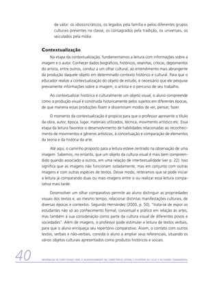 de valor: os idiossincráticos, os legados pela família e pelos diferentes grupos
               culturais presentes na classe, os consagrados pela tradição, os universais, os
               veiculados pela mídia.


     Contextualização
          Na etapa da contextualização, fundamentamos a leitura com informações sobre a
     imagem e o autor. Conhecer dados biográficos, históricos, resenhas, críticas, depoimentos
     do artista, entre outros, conduz a um olhar cultural, ao entendimento mais abrangente
     da produção daquele objeto em determinado contexto histórico e cultural. Para que o
     educador realize a contextualização do objeto de estudo, é necessário que ele pesquise
     previamente informações sobre a imagem, o artista e o percurso de seu trabalho.

         Ao contextualizar histórica e culturalmente um objeto visual, o aluno compreende
     como a produção visual é construída historicamente pelos sujeitos em diferentes épocas,
     de que maneira essas produções fixam e disseminam modos de ver, pensar, fazer.

          O momento da contextualização é propício para que o professor apresente o título
     da obra, autor, época, lugar, materiais utilizados, técnica, movimento artístico etc. Essa
     etapa da leitura favorece o desenvolvimento de habilidades relacionadas ao reconheci-
     mento de movimentos e gêneros artísticos, à conceituação e comparação de elementos
     da teoria e da história da arte.

           Até aqui, o caminho proposto para a leitura esteve centrado na observação de uma
     imagem. Sabemos, no entanto, que um objeto da cultura visual é mais bem compreen-
     dido quando associado a outros, em uma relação de intertextualidade (ver p. 22). Isso
     significa que as imagens não funcionam isoladamente, mas em conjunto com outras
     imagens e com outras espécies de textos. Desse modo, reiteramos que se pode iniciar
     a leitura já comparando duas ou mais imagens entre si ou realizar essa leitura compa-
     rativa mais tarde.

          Desenvolver um olhar comparativo permite ao aluno distinguir as propriedades
     visuais dos textos e, ao mesmo tempo, relacionar distintas manifestações culturais, de
     diversas épocas e contextos. Segundo Hernández (2000, p. 50), “trata-se de expor os
     estudantes não só ao conhecimento formal, conceitual e prático em relação às artes,
     mas também à sua consideração como parte da cultura visual de diferentes povos e
     sociedades”. Além de imagens, o professor pode estimular a leitura de textos verbais,
     para que o aluno enriqueça seu repertório comparativo. Assim, o contato com outros
     textos, verbais e não-verbais, convida o aluno a ampliar seus referenciais, situando os
     vários objetos culturais apresentados como produtos históricos e sociais.



40   Referencial de Expectativas para o Desenvolvimento da Competência Leitora e Escritora no Ciclo II do Ensino Fundamental
 