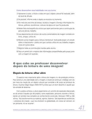 Como desenvolver essa habilidade com sua turma
      1)	Apresente o autor, o título e a data em que o objeto cultural foi realizado, além
         do local de difusão.
      2)	Se possível, informe onde o objeto se encontra no momento.
      3)	Por meio de uma linha do tempo, localize a imagem e forneça informações his-
         tóricas, políticas, econômicas, culturais da época em que foi produzida.
      4)	Relate fatos da biografia do artista que sejam pertinentes para a construção do
         percurso de seu trabalho
      5)	Leia depoimentos do artista e de outros comentadores da imagem contidos em
         livros, artigos, cartas etc.
      6)	Mostre outras imagens para a leitura intertextual. Você pode propor um estudo
         sobre o citacionismo – prática em que o artista utiliza em seu trabalho imagens
         vistas em outras obras.
      7)	Registre todas as contribuições trazidas pelos alunos.
      8)	Faça um painel com o registro das informações compartilhadas pelo grupo junto
         com a imagem em questão.




O que cabe ao professor desenvolver
depois da leitura de uma imagem?

Depois da leitura: olhar além
      O aspecto mais importante após a leitura de imagens é o da produção artística.
Para construir uma identidade com a imagem, é essencial continuar o diálogo com ela
por meio da criação de um objeto cultural que consolide e dê corpo ao processo da
leitura. O pintor Edgar Degas (1834-1917) já dizia que um bom desenho é aquele que
dá vontade de desenhar.

     Com a prática artística, o aluno experimenta um caminho de expressão relacionado
ao do artista e àquele que ele próprio, como espectador, percorreu durante a leitura,
dando um sentido mais completo ao conhecimento construído. Ostrower (1997, p. 68)
afirma: “Ao transformarmos as matérias, agimos, fazemos. São experiências existenciais
– processos de criação – que nos envolvem na globalidade, em nosso ser sensível, no
ser pensante, no ser atuante”.


Referencial de Expectativas para o Desenvolvimento da Competência Leitora e Escritora no Ciclo II do Ensino Fundamental   41
 