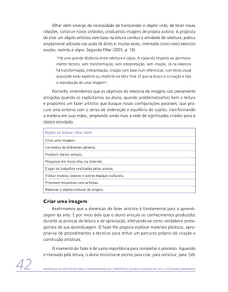 Olhar além emerge da necessidade de transcender o objeto visto, de tecer novas
     relações, construir novos símbolos, produzindo imagens de própria autoria. A proposta
     de criar um objeto artístico com base na leitura conduz à atividade de releitura, prática
     amplamente adotada nas aulas de Artes e, muitas vezes, orientada como mero exercício
     escolar, restrito à cópia. Segundo Pillar (2001, p. 18):
               “Há uma grande distância entre releitura e cópia. A cópia diz respeito ao aprimora-
               mento técnico, sem transformação, sem interpretação, sem criação. Já na releitura
               há transformação, interpretação, criação com base num referencial, num texto visual
               que pode estar explícito ou implícito na obra final. O que se busca é a criação e não
               a reprodução de uma imagem”.

          Portanto, entendemos que os objetivos da releitura de imagens são plenamente
     atingidos quando os explicitamos ao aluno, quando problematizamos bem a leitura
     e propomos um fazer artístico que busque novas configurações possíveis, que pro-
     cure uma sintonia com o senso de ordenação e equilíbrio do sujeito, transformando
     a matéria em suas mãos, ampliando ainda mais a rede de significados criados para o
     objeto estudado.

      Depois da leitura: olhar além

      Criar uma imagem.
      Ler textos de diferentes gêneros.
      Produzir textos verbais.
      Pesquisar em livros e/ou na Internet.
      Expor os trabalhos realizados pelos alunos.
      Visitar museus, teatros e outros espaços culturais.
      Promover encontros com artistas.
      Retomar o objeto cultural de origem.


     Criar uma imagem
          Reafirmamos que a dimensão do fazer artístico é fundamental para a aprendi-
     zagem da arte. É por meio dela que o aluno articula os conhecimentos produzidos
     durante as práticas de leitura e de apreciação, efetivando-se como verdadeiro prota-
     gonista de sua aprendizagem. O fazer lhe propicia explorar materiais plásticos, apro-
     priar-se de procedimentos e técnicas para trilhar um percurso próprio de criação e
     construção artísticas.

         O momento do fazer é de suma importância para completar o processo. Aquecido
     e motivado pela leitura, o aluno encontra-se pronto para criar, para construir, para “pôr


42   Referencial de Expectativas para o Desenvolvimento da Competência Leitora e Escritora no Ciclo II do Ensino Fundamental
 