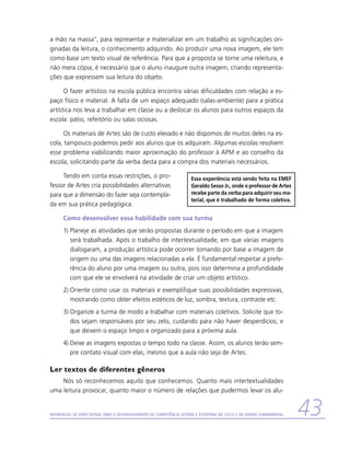 a mão na massa”, para representar e materializar em um trabalho as significações ori-
ginadas da leitura, o conhecimento adquirido. Ao produzir uma nova imagem, ele tem
como base um texto visual de referência. Para que a proposta se torne uma releitura, e
não mera cópia, é necessário que o aluno inaugure outra imagem, criando representa-
ções que expressem sua leitura do objeto.

      O fazer artístico na escola pública encontra várias dificuldades com relação a es-
paço físico e material. A falta de um espaço adequado (salas-ambiente) para a prática
artística nos leva a trabalhar em classe ou a deslocar os alunos para outros espaços da
escola: pátio, refeitório ou salas ociosas.

     Os materiais de Artes são de custo elevado e não dispomos de muitos deles na es-
cola, tampouco podemos pedir aos alunos que os adquiram. Algumas escolas resolvem
esse problema viabilizando maior aproximação do professor à APM e ao conselho da
escola, solicitando parte da verba desta para a compra dos materiais necessários.

     Tendo em conta essas restrições, o pro-                           Essa experiência está sendo feita na EMEF
fessor de Artes cria possibilidades alternativas                       Geraldo Sesso Jr., onde o professor de Artes
para que a dimensão do fazer seja contempla-                           recebe parte da verba para adquirir seu ma-
                                                                       terial, que é trabalhado de forma coletiva.
da em sua prática pedagógica.

      Como desenvolver essa habilidade com sua turma
      1)	Planeje as atividades que serão propostas durante o período em que a imagem
         será trabalhada. Após o trabalho de intertextualidade, em que várias imagens
         dialogaram, a produção artística pode ocorrer tomando por base a imagem de
         origem ou uma das imagens relacionadas a ela. É fundamental respeitar a prefe-
         rência do aluno por uma imagem ou outra, pois isso determina a profundidade
         com que ele se envolverá na atividade de criar um objeto artístico.
      2)	Oriente como usar os materiais e exemplifique suas possibilidades expressivas,
         mostrando como obter efeitos estéticos de luz, sombra, textura, contraste etc.
      3)	Organize a turma de modo a trabalhar com materiais coletivos. Solicite que to-
         dos sejam responsáveis por seu zelo, cuidando para não haver desperdícios, e
         que deixem o espaço limpo e organizado para a próxima aula.
      4)	Deixe as imagens expostas o tempo todo na classe. Assim, os alunos terão sem-
         pre contato visual com elas, mesmo que a aula não seja de Artes.

Ler textos de diferentes gêneros
    Nós só reconhecemos aquilo que conhecemos. Quanto mais intertextualidades
uma leitura provocar, quanto maior o número de relações que pudermos levar os alu-


Referencial de Expectativas para o Desenvolvimento da Competência Leitora e Escritora no Ciclo II do Ensino Fundamental   43
 