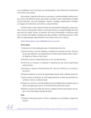nos a estabelecer, mais ricas serão suas interpretações e mais autônomos e proficientes
     se tornarão como leitores.

          Para ampliar o repertório dos alunos e promover a intertextualidade, podemos pro-
     por a leitura de diferentes textos que estejam, de algum modo, relacionados ao objeto
     cultural apreciado, tais como biografias, resenhas, catálogos, depoimentos e também
     as imagens em movimento, como filmes e documentários.

          Há filmes sobre a vida e obra de artistas que são bastante adequados, porque aju-
     dam o aluno a compreender melhor a construção artística e as especificidades de certos
     percursos de criação. Outros, no entanto, são muito romanceados e mistificam ainda
     mais o artista e seu trabalho. Qualquer que seja a escolha, é interessante discutir o filme
     após sua apresentação, desenvolvendo uma análise crítica com os alunos.

           Como desenvolver essa habilidade com sua turma

           Texto    verbal

           1)	Selecione um texto adequado para a compreensão da turma.
           2)	Antes da leitura, formule hipóteses a respeito do conteúdo do texto. Peça aos
              alunos que explicitem suas expectativas e conhecimentos prévios sobre o assun-
              to. Registre as falas em local visível.
           3)	Promova a leitura integral (silenciosa ou em voz alta) do texto.
           4)	Confirme ou retifique as hipóteses e expectativas dos alunos explicitadas
              a
              ­ nteriormente.
           5)	Esclareça as palavras desconhecidas por meio de inferência ou consulta a
              d
              ­ icionário.
           6)	Proponha observar as marcas de segmentação textual: título, subtítulo, partes etc.
           7)	Leve os alunos a identificar as informações pontuais no texto que permitem re-
              conhecer o tema e a idéia principal.
           8)	Ajude-os a construir o sentido global do texto estabelecendo conexões entre as
              idéias veiculadas pelo autor e os conhecimentos prévios dos alunos.
           9)	Monte um painel com falas dos alunos a respeito da leitura que fizeram da ima-
              gem e das informações retiradas do texto.

           Filme
           1)	Prepare a classe para assistir ao filme, instigando sua curiosidade a respeito do
              assunto.



44   Referencial de Expectativas para o Desenvolvimento da Competência Leitora e Escritora no Ciclo II do Ensino Fundamental
 