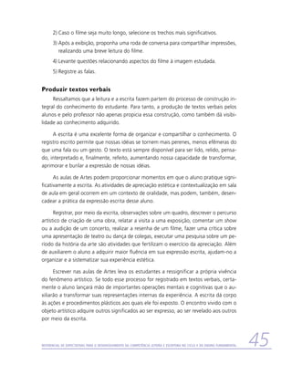 2)	Caso o filme seja muito longo, selecione os trechos mais significativos.
      3)	Após a exibição, proponha uma roda de conversa para compartilhar impressões,
         realizando uma breve leitura do filme.
      4)	Levante questões relacionando aspectos do filme à imagem estudada.
      5)	Registre as falas.


Produzir textos verbais
     Ressaltamos que a leitura e a escrita fazem partem do processo de construção in-
tegral do conhecimento do estudante. Para tanto, a produção de textos verbais pelos
alunos e pelo professor não apenas propicia essa construção, como também dá visibi-
lidade ao conhecimento adquirido.

     A escrita é uma excelente forma de organizar e compartilhar o conhecimento. O
registro escrito permite que nossas idéias se tornem mais perenes, menos efêmeras do
que uma fala ou um gesto. O texto está sempre disponível para ser lido, relido, pensa-
do, interpretado e, finalmente, refeito, aumentando nossa capacidade de transformar,
aprimorar e burilar a expressão de nossas idéias.

      As aulas de Artes podem proporcionar momentos em que o aluno pratique signi-
ficativamente a escrita. As atividades de apreciação estética e contextualização em sala
de aula em geral ocorrem em um contexto de oralidade, mas podem, também, desen-
cadear a prática da expressão escrita desse aluno.

      Registrar, por meio da escrita, observações sobre um quadro, descrever o percurso
artístico de criação de uma obra, relatar a visita a uma exposição, comentar um show
ou a audição de um concerto, realizar a resenha de um filme, fazer uma crítica sobre
uma apresentação de teatro ou dança de colegas, executar uma pesquisa sobre um pe-
ríodo da história da arte são atividades que fertilizam o exercício da apreciação. Além
de auxiliarem o aluno a adquirir maior fluência em sua expressão escrita, ajudam-no a
organizar e a sistematizar sua experiência estética.

      Escrever nas aulas de Artes leva os estudantes a ressignificar a própria vivência
do fenômeno artístico. Se todo esse processo for registrado em textos verbais, certa-
mente o aluno lançará mão de importantes operações mentais e cognitivas que o au-
xiliarão a transformar suas representações internas da experiência. A escrita dá corpo
às ações e procedimentos plásticos aos quais ele foi exposto. O encontro vivido com o
objeto artístico adquire outros significados ao ser expresso, ao ser revelado aos outros
por meio da escrita.



Referencial de Expectativas para o Desenvolvimento da Competência Leitora e Escritora no Ciclo II do Ensino Fundamental   45
 