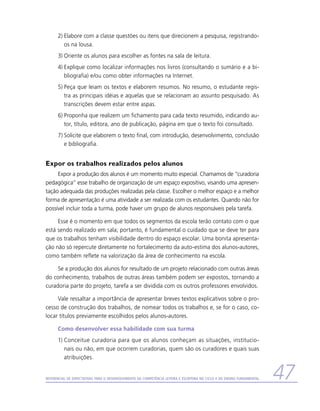 2)	Elabore com a classe questões ou itens que direcionem a pesquisa, registrando-
         os na lousa.
      3)	Oriente os alunos para escolher as fontes na sala de leitura.
      4)	Explique como localizar informações nos livros (consultando o sumário e a bi-
         bliografia) e/ou como obter informações na Internet.
      5)	Peça que leiam os textos e elaborem resumos. No resumo, o estudante regis-
         tra as principais idéias e aquelas que se relacionam ao assunto pesquisado. As
         transcrições devem estar entre aspas.
      6)	Proponha que realizem um fichamento para cada texto resumido, indicando au-
         tor, título, editora, ano de publicação, página em que o texto foi consultado.
      7)	Solicite que elaborem o texto final, com introdução, desenvolvimento, conclusão
         e bibliografia.


Expor os trabalhos realizados pelos alunos
     Expor a produção dos alunos é um momento muito especial. Chamamos de “curadoria
pedagógica” esse trabalho de organização de um espaço expositivo, visando uma apresen-
tação adequada das produções realizadas pela classe. Escolher o melhor espaço e a melhor
forma de apresentação é uma atividade a ser realizada com os estudantes. Quando não for
possível incluir toda a turma, pode haver um grupo de alunos responsáveis pela tarefa.

     Esse é o momento em que todos os segmentos da escola terão contato com o que
está sendo realizado em sala; portanto, é fundamental o cuidado que se deve ter para
que os trabalhos tenham visibilidade dentro do espaço escolar. Uma bonita apresenta-
ção não só repercute diretamente no fortalecimento da auto-estima dos alunos-autores,
como também reflete na valorização da área de conhecimento na escola.

     Se a produção dos alunos for resultado de um projeto relacionado com outras áreas
do conhecimento, trabalhos de outras áreas também podem ser expostos, tornando a
curadoria parte do projeto, tarefa a ser dividida com os outros professores envolvidos.

     Vale ressaltar a importância de apresentar breves textos explicativos sobre o pro-
cesso de construção dos trabalhos, de nomear todos os trabalhos e, se for o caso, co-
locar títulos previamente escolhidos pelos alunos-autores.

      Como desenvolver essa habilidade com sua turma
      1)	Conceitue curadoria para que os alunos conheçam as situações, institucio-
         nais ou não, em que ocorrem curadorias, quem são os curadores e quais suas
         atribuições.


Referencial de Expectativas para o Desenvolvimento da Competência Leitora e Escritora no Ciclo II do Ensino Fundamental   47
 