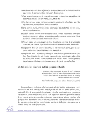 2)	Ressalte a importância da organização do espaço expositivo e convide os alunos
              a participar do planejamento e montagem da exposição.
           3)	Faça uma pré-montagem da exposição com eles, ensinando-os a emoldurar os
              trabalhos e etiquetá-los com nome, série, título etc.
           4)	No dia reservado para a montagem, organize visualmente o local para que não
              fique saturado, dando espaço entre os trabalhos.
           5)	Crie, com os alunos, critérios para a organização dos trabalhos: por cor, série,
              tema ou qualquer outro.
           6)	Elabore e anexe aos trabalhos textos explicativos sobre o processo de confecção
              e outras informações sobre a articulação dos elementos na produção artística
              ou demais contextualizações históricas e culturais.
           7)	Procure traçar um percurso para o olhar do visitante por meio da organização
              do espaço, de folhetos explicativos e/ou de indicações espalhadas pela escola.
           8)	Se possível, deixe um caderno de visitas, ou até mesmo um painel, para os visi-
              tantes registrarem suas impressões sobre a exposição.
           9)	Se possível, abra a exposição para os pais apreciarem as produções de seus fi-
              lhos. A participação dos pais é muito importante, não somente para o benefício
              dos alunos, mas de toda a comunidade escolar, pois ela amplia a valorização dos
              trabalhos e contribui para estreitar as relações da escola com as famílias.


     Visitar museus, teatros e outros espaços culturais

                                                  “...os museus como possibilidade de ensino de crítica tornam-se
                                                   essenciais para o ensino da arte e proporcionam conhecimento
                                                      artístico básico que pode ser assimilado na visita ao museu e
                                                                              expresso na aula de arte, na escola.”

                                                   Robert William Ott, pesquisador da Penn State University (EUA)



          Levar os alunos a centros de cultura, museus, galerias, teatros, feiras, praças, even-
     tos culturais nas ruas conduz para a apreciação da arte em sua forma genuína, viva,
     presencial, além de ser um excelente meio para estimular a visita autônoma e o retorno
     a esses locais. Ouvir um concerto, assistir a um espetáculo de teatro, percorrer as salas
     de um museu, sentar-se em um banco de praça para conversar sobre a escultura pela
     qual passamos diariamente sem, no entanto, prestar-lhe a devida atenção são ativida-
     des que, com certeza, abrirão caminhos para o universo da fruição e do prazer que o
     contato com a arte pode proporcionar.


48   Referencial de Expectativas para o Desenvolvimento da Competência Leitora e Escritora no Ciclo II do Ensino Fundamental
 