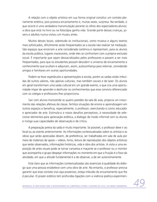 A relação com o objeto artístico em sua forma original constitui um contato ple-
namente estético, pois provoca encantamento e, muitas vezes, surpresa. Na verdade, o
que ocorre é uma verdadeira transmutação perante os olhos dos espectadores-alunos:
a obra que está no livro ou na fotocópia ganha vida. Grande parte dessas crianças, jo-
vens e adultos nunca visitou um museu antes.

     Muitos desses locais, sobretudo os institucionais, como museus e alguns teatros
mais sofisticados, dificilmente serão freqüentados se a escola não realizar tal mediação.
São espaços que encerram a arte considerada canônica e representam, para os alunos
da escola pública, lugares inacessíveis, onde eles se confrontam com a própria exclusão
social. É importante que sejam dessacralizados pelos professores e passem a ser mais
freqüentados, para que os estudantes possam descobrir o universo de encantamento e
conhecimento que ocultam e adquiram, assim, autoconfiança para retornar, convidando
amigos e familiares em outras oportunidades.

     Podem-se levar espetáculos e apresentações à escola, porém as saídas estão imbuí­
das de outros valores, não apenas culturais, mas também sociais e de lazer. Os alunos
em geral transformam uma saída cultural em um grande evento, o que cria uma oportu-
nidade ímpar de aprender e desfrutar os conhecimentos que esse convívio diferenciado
com os colegas e professores lhes proporciona.

     Sair com alunos transcende as quatro paredes da sala de aula, propicia um cresci-
mento das relações afetivas da classe, fertiliza situações de ensino e aprendizagem em
outros espaços e beneficia, especialmente, o professor, exercitando-o como educador
e apreciador de arte. Estimula-o a novos desafios perceptivos, à necessidade de sele-
cionar elementos para apreciação estética, a dialogar de modo informal com os alunos
e instiga suas capacidades de observação e de crítica.

      A preparação prévia da saída é muito importante. Se possível, o professor deve ir ao
local ou ao evento anteriormente. As informações contextualizadas sobre os artistas e as
obras que serão apreciadas devem, de preferência, ser trabalhadas em sala de aula por
meio de materiais de apoio – vídeos, livros, leitura de reproduções dos objetos artísticos
que serão observados, informações históricas, vida e obra dos artistas. A visita a uma ex-
posição de artes visuais pode se tornar cansativa e maçante se o professor ou o monitor
que acompanha o grupo despejar informações no momento em que a fruição é o foco da
atividade, em que a atitude fundamental é a de observar, a de ver autonomamente.

     Está claro que as informações contextualizadas são essenciais à qualidade do diálo-
go que uma pessoa estabelece com uma obra de arte. No entanto, o professor precisa
garantir que esse contato vivo seja prazeroso, esteja imbuído do encantamento que lhe
é peculiar. O prazer estético tem profundas ligações com a vivência poética experimen-


Referencial de Expectativas para o Desenvolvimento da Competência Leitora e Escritora no Ciclo II do Ensino Fundamental   49
 