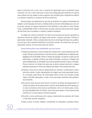 tada no encontro com a arte, com o universo de significados que se produzem nesse
     momento. Por isso, é bom selecionar o que é mais adequado para aprender em sala de
     aula e deixar que nas saídas os alunos agucem seus sentidos para a experiência estética
     e se deixem maravilhar e conhecer de forma autônoma.

          Muitas escolas, principalmente as que não se localizam em regiões centralizadas da
     cidade e as de Educação de Jovens e Adultos (EJA), encontram dificuldade para sair com
     os alunos, porque os espaços expositivos ficam distantes e não abrem à noite. Nesses
     casos, a possibilidade é levar os alunos para uma das casas de cultura das várias regiões
     de São Paulo que se propõem a receber o público estudante.

          As saídas com alunos constituem um ótimo recurso para que possam apropriar-se
     dos bens culturais da cidade e da região onde moram. A prática, portanto, fomenta o
     gosto pelas visitações. Afinal, a própria obra de arte se encarrega de educar seu público,
     uma vez que não se desvela totalmente no primeiro contato. Ela mesma faz com que o
     espectador retorne, em busca do prazer de revê-la.

           Como desenvolver essa habilidade com sua turma
           1)	Prepare previamente a visita entrando em contato com o setor educativo da insti-
              tuição. Planeje conjuntamente a visita dos alunos, estabelecendo os objetivos pe-
              dagógicos de tal atividade. Defina o tempo da visitação, se haverá um percurso de
              observação, os objetos artísticos que serão enfocados, as leituras e relações que
              serão estabelecidas, as atividades que serão propostas durante e após a visitação.
              Procure reservar um tempo livre para que os alunos possam percorrer o espaço
              expositivo parando em frente aos objetos que façam mais sentido para eles.
           2)	Prepare a visita com os alunos, despertando seu interesse. Contextualize a vida e
              obra dos autores, mostre reproduções de imagens que serão apreciadas duran-
              te a visitação, exiba filmes, dê informações sobre o local a ser visitado, acorde
              regras e atitudes adequadas, e tudo o mais que julgar necessário para preparar
              os estudantes.
           3)	No dia da visita, procure levar lanche e incluí-lo no tempo da programação. O
              caráter da saída é de enriquecimento cultural, de atividade que abre espaço pa-
              ra maior convivência entre alunos e professores. Servir um lanche após a visita,
              em local agradável (não no ônibus), serve tanto para aplacar a fome quanto para
              intensificar o convívio desse momento especial.
           4)	Durante a visita, permaneça com o grupo, observando seu processo de fruição
              e intervindo quando necessário.
           5)	Após a visita, na classe, resgate e compartilhe as impressões e opiniões críticas.


50   Referencial de Expectativas para o Desenvolvimento da Competência Leitora e Escritora no Ciclo II do Ensino Fundamental
 