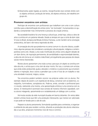 6)	Desenvolva ações ligadas ao evento, ressignificando esse contato direto com
         os objetos artísticos: produção de textos, de objetos artísticos, de trabalhos em
         grupo etc.


Promover encontros com artistas
     Participar de encontros com profissionais que trabalham com arte e com cultura
contribui para a desmistificação do artista como “ser iluminado”, humanizando-o e aju-
dando a compreender mais intimamente o processo da criação artística.

      Na sociedade brasileira há uma herança cultural que, ainda hoje, coloca a obra de
arte e o artista em um patamar elevado. Desde os tempos em que a corte de dom João
VI vivia no Brasil, da época da Missão Artística Francesa, a arte mantém certa conotação
aristocrática, de lazer e de marca registrada da elite.

     A concepção de arte que predomina no senso comum é a da arte clássica, acadê-
mica; algumas pessoas não consideram a produção cultural popular, indígena e contem-
porânea como arte. Aliada a uma visão mistificada do artista como alguém dotado de
um dom divino, de inspiração permanente, de sensibilidade e espontaneidade latentes,
a obra de arte torna-se um mistério indecifrável, principalmente para pessoas de classes
sociais menos favorecidas.

     Muitos alunos apresentam uma visão curiosa: para que um objeto se constitua em
obra de arte, o artista que o criou tem de estar morto. Por isso, o contato com artistas
que ainda estão produzindo ajuda a desvelar o mistério e o preconceito que envolvem
talento e inspiração, leva o aluno a perceber que a arte é fruto de um trabalho e não
uma atividade irracional, mágica, ociosa.

      Tais encontros podem também ocorrer nas próprias saídas com os alunos. Por
exemplo: depois de assistir a um espetáculo de dança, conversar com os bailarinos, co-
reógrafos, iluminadores, sonoplastas etc. Pode-se, ainda, convidar o profissional para
ir à escola, realizando uma mostra, uma apresentação artística e uma conversa com os
alunos. O interessante é promover esse contato de maneira informal e agradável, com
os alunos indagando, aproximando-se e estabelecendo um diálogo com o artista.

     Há muitas escolas da rede municipal situadas em bairros distantes. Em vários deles
existem artistas locais que têm uma produção interessante, que merece ser valorizada
e que pode ser levada para a sala de aula.

     Preparar os alunos previamente, formulando questões para a entrevista, e organizar
o ambiente da sala para receber o artista, afixando as produções dos alunos relaciona-
das a sua obra, propiciará momentos ricos de troca e convívio.


Referencial de Expectativas para o Desenvolvimento da Competência Leitora e Escritora no Ciclo II do Ensino Fundamental   51
 