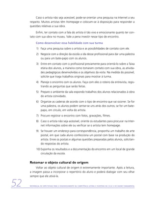 Caso o artista não seja acessível, pode-se orientar uma pesquisa na Internet a seu
     respeito. Muitos artistas têm homepage e colocam-se à disposição para responder a
     questões relativas a sua obra.

          Enfim, ter contato com a fala do artista é tão vivo e emocionante quanto ter con-
     tato com sua obra no museu. Vale a pena investir nesse tipo de encontro.

           Como desenvolver essa habilidade com sua turma
            1)	 Faça uma pesquisa sobre o artista e as possibilidades de contato com ele.
            2)	 Negocie com a direção da escola a ida desse profissional para dar uma palestra
                ou para um bate-papo com os alunos.
            3)	 Entre em contato com o profissional previamente para orientá-lo sobre a faixa
                etária dos alunos, a maneira como tomaram contato com sua obra, as ativida-
                des pedagógicas desenvolvidas e os objetivos da visita. Na medida do possível,
                solicite que traga trabalhos originais para mostrar à turma.
            4)	 Planeje o encontro com os alunos. Faça com eles o roteiro da entrevista, regis-
                trando as perguntas que serão feitas.
            5)	 Prepare o ambiente da sala expondo trabalhos dos alunos relacionados à obra
                do artista convidado.
            6)	 Organize as cadeiras de acordo com o tipo de encontro que vai ocorrer. Se for
                uma palestra, os alunos podem sentar-se uns atrás dos outros; se for um bate-
                papo, em círculo, em volta do artista.
            7)	 Procure registrar o encontro com fotos, gravações, filmes.
            8)	 Caso o artista não seja acessível, oriente os estudantes para procurar na Inter-
                net informações sobre ele ou verificar se o artista tem homepage.
            9)	 Se houver um endereço para correspondência, proponha um trabalho de arte
                postal, em que cada aluno confecciona um postal com base na produção do
                artista. Envie os postais e algumas questões preparadas pelos alunos, solicitan-
                do respostas do artista.
            10)	Exponha os resultados e a documentação do encontro em um local de grande
                circulação da escola.


     Retomar o objeto cultural de origem
         Voltar ao objeto cultural de origem é extremamente importante. Após a leitura,
     a imagem passa a incorporar o repertório do aluno e poderá dialogar com seu olhar
     sempre que ele ativá-la.


52   Referencial de Expectativas para o Desenvolvimento da Competência Leitora e Escritora no Ciclo II do Ensino Fundamental
 