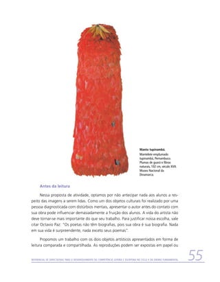 Manto tupinambá.
                                                                                       Mantelete emplumado
                                                                                       tupinambá, Pernambuco.
                                                                                       Plumas de guará e fibras
                                                                                       naturais, 102 cm, século XVII.
                                                                                       Museu Nacional da
                                                                                       Dinamarca.


      Antes da leitura

      Nessa proposta de atividade, optamos por não antecipar nada aos alunos a res-
peito das imagens a serem lidas. Como um dos objetos culturais foi realizado por uma
pessoa diagnosticada com distúrbios mentais, apresentar o autor antes do contato com
sua obra pode influenciar demasiadamente a fruição dos alunos. A vida do artista não
deve tornar-se mais importante do que seu trabalho. Para justificar nossa escolha, vale
citar Octavio Paz: “Os poetas não têm biografias, pois sua obra é sua biografia. Nada
em sua vida é surpreendente, nada exceto seus poemas”.

      Propomos um trabalho com os dois objetos artísticos apresentados em forma de
leitura comparada e compartilhada. As reproduções podem ser expostas em papel ou


Referencial de Expectativas para o Desenvolvimento da Competência Leitora e Escritora no Ciclo II do Ensino Fundamental   55
 