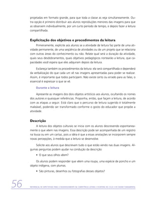projetadas em formato grande, para que toda a classe as veja simultaneamente. Ou-
     tra opção é primeiro distribuir aos alunos reproduções menores das imagens para que
     as observem individualmente, por um curto período de tempo, e depois fazer a leitura
     compartilhada.


     Explicitação dos objetivos e procedimentos da leitura
          Primeiramente, explicite aos alunos se a atividade de leitura faz parte de uma ati-
     vidade permanente, de uma seqüência de atividades ou de um projeto que se relaciona
     com outras áreas do conhecimento ou não. Relate qual será a duração da atividade,
     quais seus desdobramentos, quais objetivos pedagógicos nortearão a leitura, que ca-
     pacidades você espera que eles adquiram depois da leitura.

          Esclareça também os procedimentos da leitura: ela será compartilhada e dependerá
     da verbalização do que cada um vê nas imagens apresentadas para poder se realizar.
     Assim, é importante que todos participem. Não existe certo ou errado para as falas; o
     essencial é expressar o que se vê.

           Durante a leitura

           Apresente as imagens dos dois objetos artísticos aos alunos, ocultando os nomes
     dos autores e quaisquer referências. Proponha, então, que façam a leitura, de acordo
     com as etapas a seguir. Está claro que o percurso de leitura sugerido é totalmente
     maleável, podendo ser transformado conforme o gosto do educador que propõe a
     atividade.


     Descrição
          A leitura dos objetos culturais se inicia com os alunos descrevendo espontanea-
     mente o que vêem nas imagens. Essa descrição pode ser acompanhada de um registro
     na lousa ou em um cartaz, pois a idéia é que a essas anotações se incorporem sempre
     novas percepções, à medida que a leitura se desenvolve.

        Solicite aos alunos que descrevam tudo o que estão vendo nas duas imagens. Al-
     gumas perguntas podem ajudar na condução da descrição:
           •	 O que seus olhos vêem?

          Os alunos podem responder que vêem uma roupa, uma espécie de poncho e um
     objeto indígena, com plumas.
           •	 São pinturas, desenhos ou fotografias desses objetos?




56   Referencial de Expectativas para o Desenvolvimento da Competência Leitora e Escritora no Ciclo II do Ensino Fundamental
 